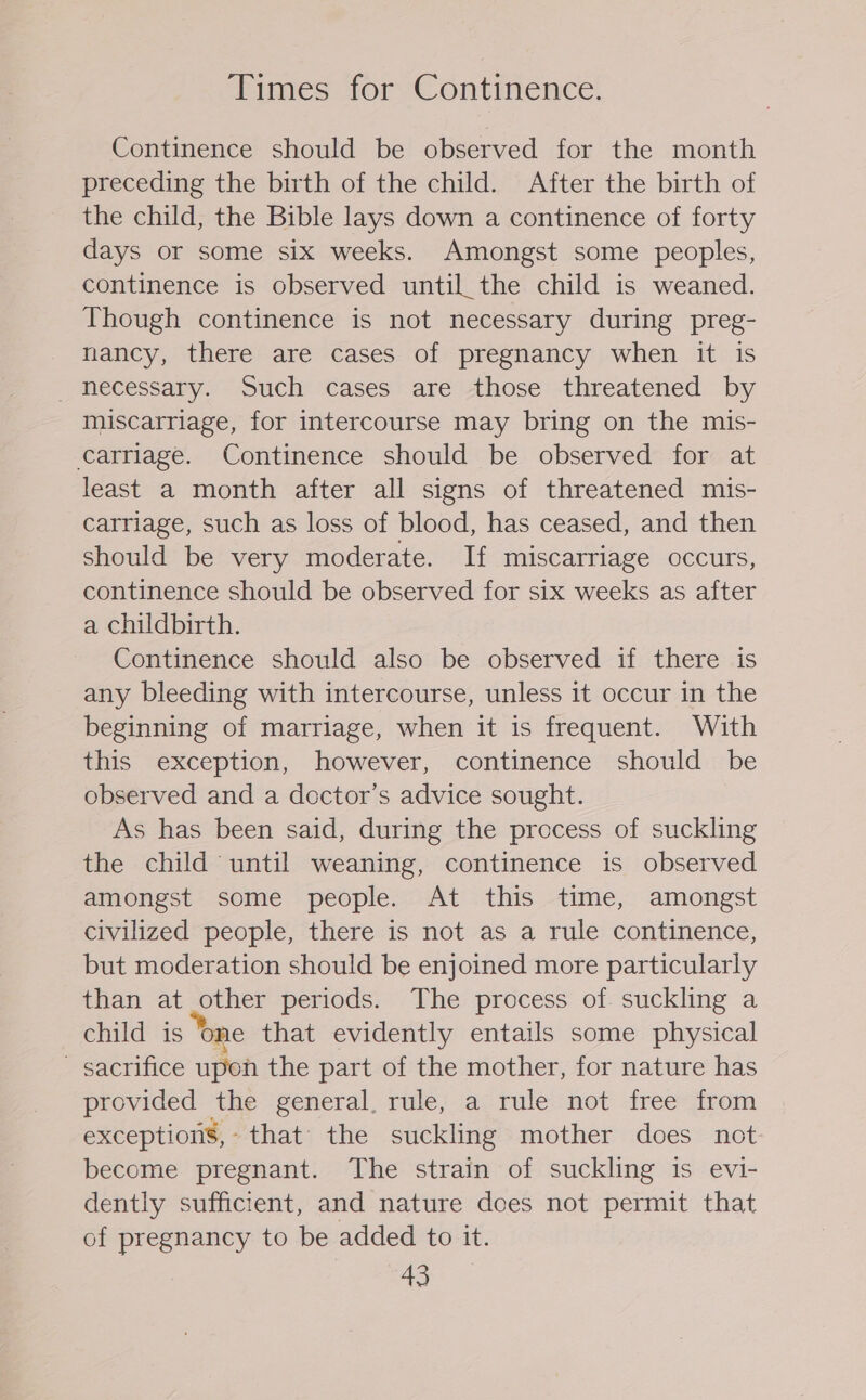 Times for Continence. Continence should be observed for the month preceding the birth of the child. After the birth of the child, the Bible lays down a continence of forty days or some six weeks. Amongst some peoples, continence is observed until. the child is weaned. Though continence is not necessary during preg- nancy, there are cases of pregnancy when it is necessary. Such cases are those threatened by miscarriage, for intercourse may bring on the mis- carriage. Continence should be observed for at least a month after all signs of threatened mis- carriage, such as loss of blood, has ceased, and then should be very moderate. If miscarriage occurs, continence should be observed for six weeks as after a childbirth. Continence should also be observed if there is any bleeding with intercourse, unless it occur in the beginning of marriage, when it is frequent. With this exception, however, continence should be observed and a doctor’s advice sought. As has been said, during the process of suckling the child until weaning, continence is observed amongst some people. At this time, amongst civilized people, there is not as a rule continence, but moderation should be enjoined more particularly than at other periods. The process of. suckling a child is ‘one that evidently entails some physical - sacrifice upon the part of the mother, for nature has provided the general, rule, a rule not free from exceptions, that’ the suckling mother does not become pregnant. The strain of suckling is evi- dently sufficient, and nature does not permit that of pregnancy to be added to it.