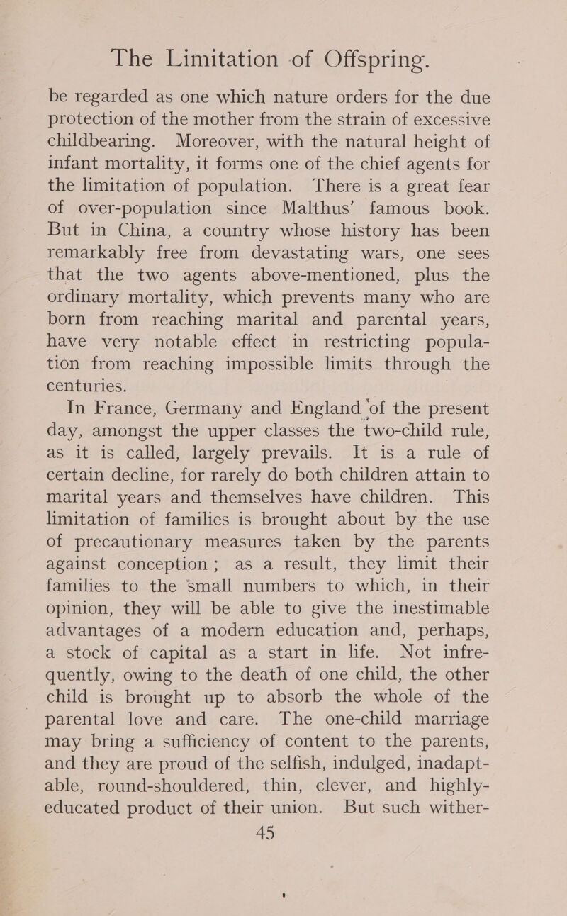 The Limitation of Offspring. be regarded as one which nature orders for the due protection of the mother from the strain of excessive childbearing. Moreover, with the natural height of infant mortality, it forms one of the chief agents for the limitation of population. There is a great fear of over-population since Malthus’ famous book. But in China, a country whose history has been remarkably free from devastating wars, one sees that the two agents above-mentioned, plus the ordinary mortality, which prevents many who are born from reaching marital and parental years, have very notable effect in restricting popula- tion from reaching impossible limits through the centuries. | In France, Germany and England ‘of the present day, amongst the upper classes the two-child rule, as it is) called} largely sprevails. 211 isaprule- of certain decline, for rarely do both children attain to marital years and themselves have children. This limitation of families is brought about by the use of precautionary measures taken by the parents against conception; as a result, they limit their families to the small numbers to which, in their opinion, they will be able to give the inestimable advantages of a modern education and, perhaps, a stock of capital as a start in life. Not infre- quently, owing to the death of one child, the other child is brought up to absorb the whole of the parental love and care. The one-child marriage may bring a sufficiency of content to the parents, and they are proud of the selfish, indulged, inadapt- able, round-shouldered, thin, clever, and highly- educated product of their union. But such wither-