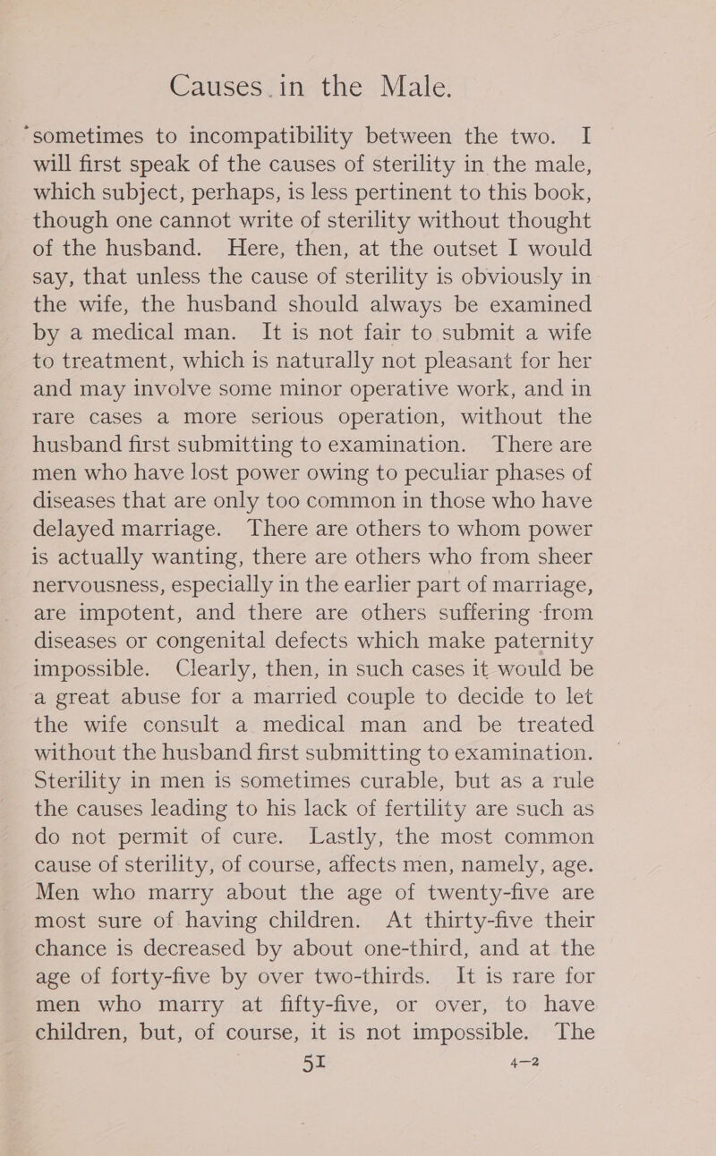 Causes.in the Male. “sometimes to incompatibility between the two. I will first speak of the causes of sterility in the male, which subject, perhaps, is less pertinent to this book, though one cannot write of sterility without thought of the husband. Here, then, at the outset I would say, that unless the cause of sterility is obviously in the wife, the husband should always be examined by a medical man. It is not fair to submit a wife to treatment, which is naturally not pleasant for her and may involve some minor operative work, and in rare cases a more serious operation, without the husband first submitting to examination. There are men who have lost power owing to peculiar phases of diseases that are only too common in those who have delayed marriage. There are others to whom power is actually wanting, there are others who from sheer nervousness, especially in the earlier part of marriage, are impotent, and there are others suffering -from diseases or congenital defects which make paternity impossible. Clearly, then, in such cases it would be a great abuse for a married couple to decide to let the wife consult a medical man and be treated without the husband first submitting to examination. Sterility in men is sometimes curable, but as a rule the causes leading to his lack of fertility are such as do not permit of cure. Lastly, the most common cause of sterility, of course, affects men, namely, age. Men who marry about the age of twenty-five are most sure of having children. At thirty-five their chance is decreased by about one-third, and at the age of forty-five by over two-thirds. It is rare for men who marry at fifty-five, or over, to have children, but, of course, it is not impossible. The . 55 4—2