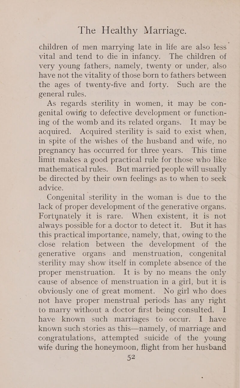 children of men marrying late in life are also less. vital and tend to die in infancy. The children of very young fathers, namely, twenty or under, also have not the vitality of those born to fathers between the ages of twenty-five and forty. Such are the general rules. As regards sterility in women, it may be con- genital owing to defective development or function- ing of the womb and its related organs. It may be acquired. Acquired sterility is said to exist when, in spite of the wishes of the husband and wife, no pregnancy has occurred for three years. This time limit makes a good practical rule for those who like mathematical rules. But married people will usually be directed by their own feelings as to when to seek advice. Congenital sterility in the woman is due to the lack of proper development of the generative organs. Fortynately it is rare. When existent, it is not always possible for a doctor to detect it. But it has this practical importance, namely, that, owing to the close relation between the development of the generative organs and menstruation, congenital sterility may show itself in complete absence of the proper menstruation. It is by no means the only cause of absence of menstruation in a girl, but it is obviously one of great moment. No girl who does not have proper menstrual periods has any right to marry without a doctor first being consulted. I have known such marriages to occur. I have known such stories as this—namely, of marriage and congratulations, attempted suicide of the young wife during the honeymoon, flight from her husband