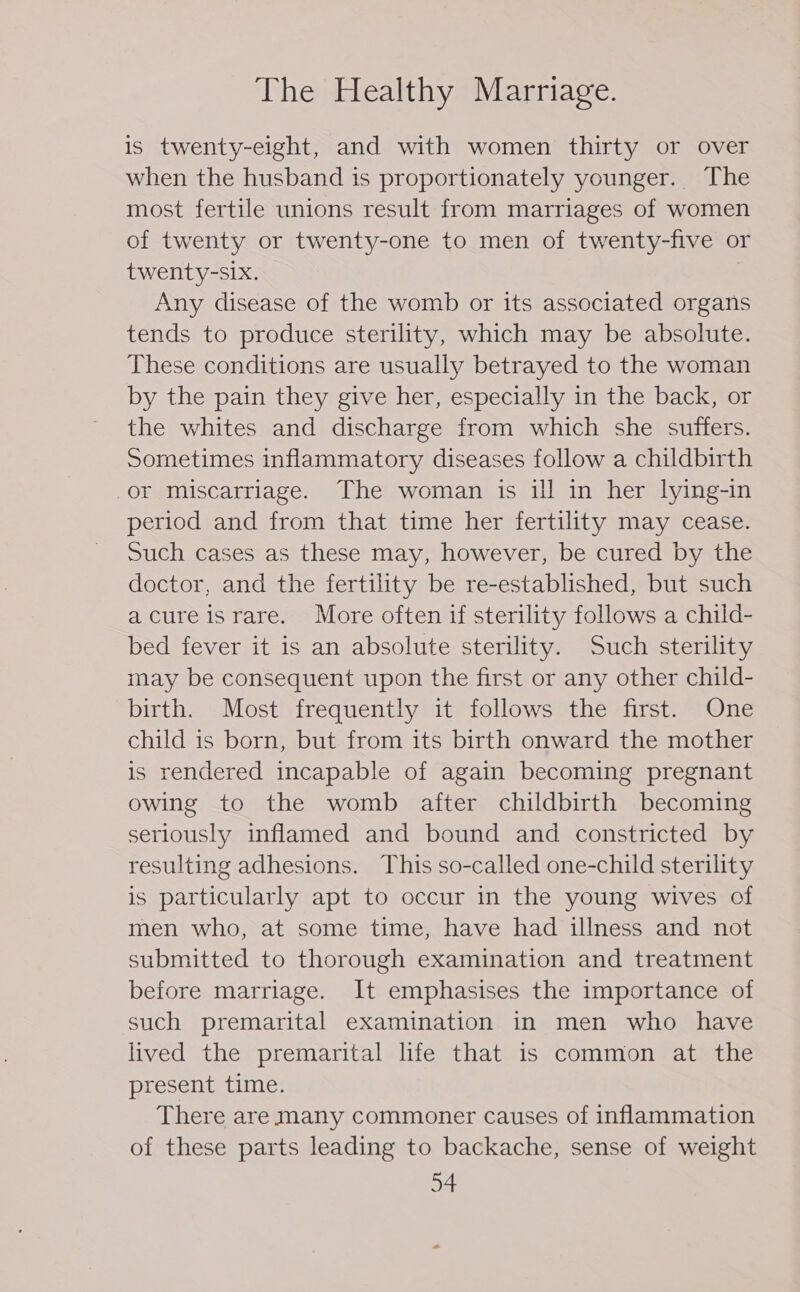 is twenty-eight, and with women thirty or over when the husband is proportionately younger. The most fertile unions result from marriages of women of twenty or twenty-one to men of twenty-five or twenty-six. Any disease of the womb or its associated organs tends to produce sterility, which may be absolute. These conditions are usually betrayed to the woman by the pain they give her, especially in the back, or the whites and discharge from which she suffers. Sometimes inflammatory diseases follow a childbirth or miscarriage. The woman is ill in her lying-in period and from that time her fertility may cease. Such cases as these may, however, be cured by the doctor, and the fertility be re-established, but such acureisrare. More often if sterility follows a child- bed fever it is an absolute sterility. Such sterility may be consequent upon the first or any other child- birth. Most frequently it follows the first. One child is born, but from its birth onward the mother is rendered incapable of again becoming pregnant owing to the womb after childbirth becoming seriously inflamed and bound and constricted by resulting adhesions. This so-called one-child sterility is particularly apt to occur in the young wives of men who, at some time, have had illness and not submitted to thorough examination and treatment before marriage. It emphasises the importance of such premarital examination in men who have lived the premarital life that is common at the present time. There are many commoner causes of inflammation of these parts leading to backache, sense of weight