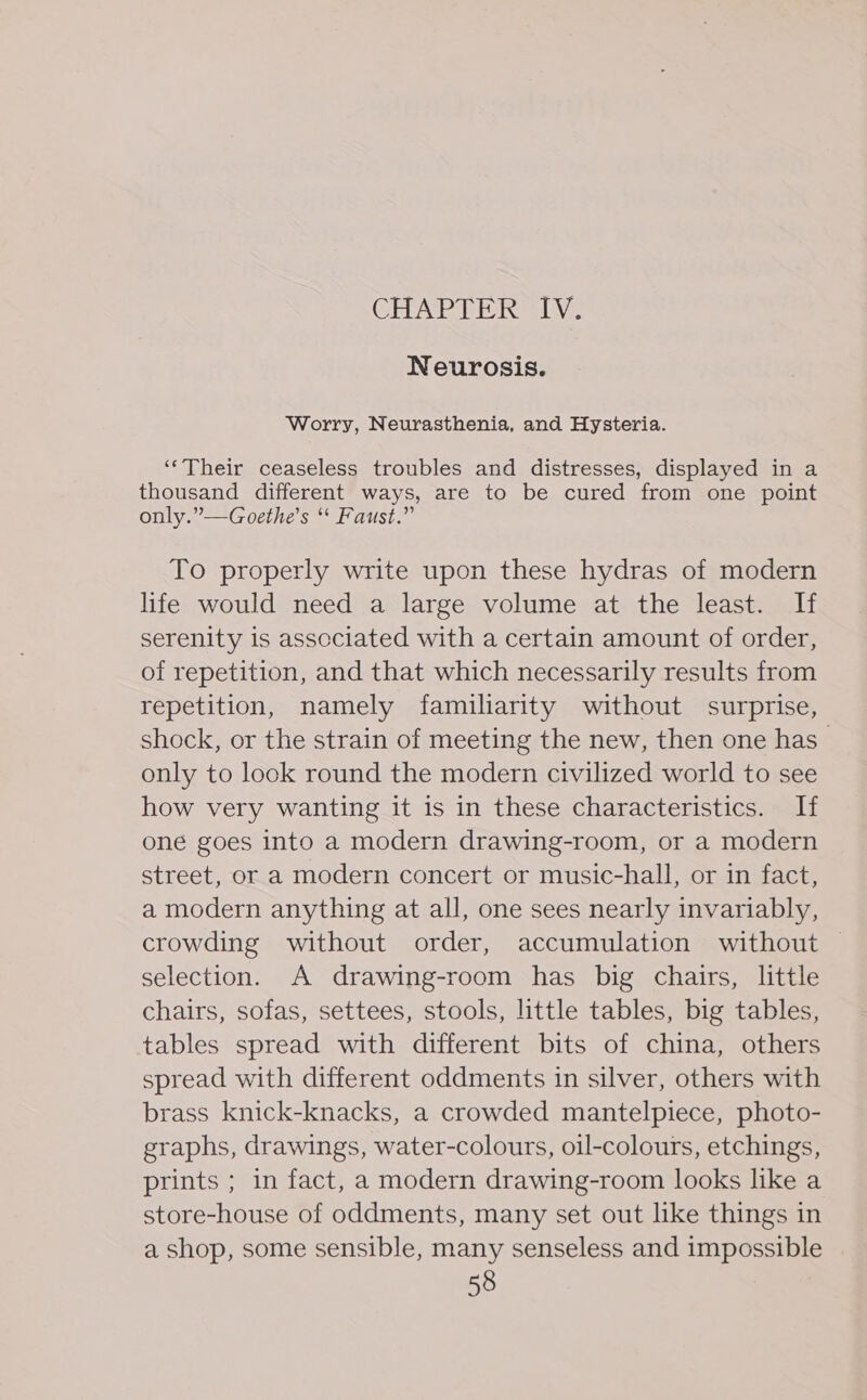 CHAPTER LV: Neurosis. Worry, Neurasthenia, and Hysteria. ‘‘Their ceaseless troubles and distresses, displayed in a thousand different ways, are to be cured from one point only.” —Goethe’s “ Faust.” To properly write upon these hydras of modern life would need a large volume at the least. If serenity is associated with a certain amount of order, of repetition, and that which necessarily results from repetition, namely familiarity without surprise, shock, or the strain of meeting the new, then one has only to look round the modern civilized world to see how very wanting it is in these characteristics. If one goes into a modern drawing-room, or a modern street, or a modern concert or music-hall, or in fact, a modern anything at all, one sees nearly invariably, crowding without order, accumulation without | selection. A drawing-room has big chairs, little chairs, sofas, settees, stools, little tables, big tables, tables spread with different bits of china, others spread with different oddments in silver, others with brass knick-knacks, a crowded mantelpiece, photo- graphs, drawings, water-colours, oil-colours, etchings, prints ; in fact, a modern drawing-room looks like a store-house of oddments, many set out like things in a shop, some sensible, many senseless and impossible