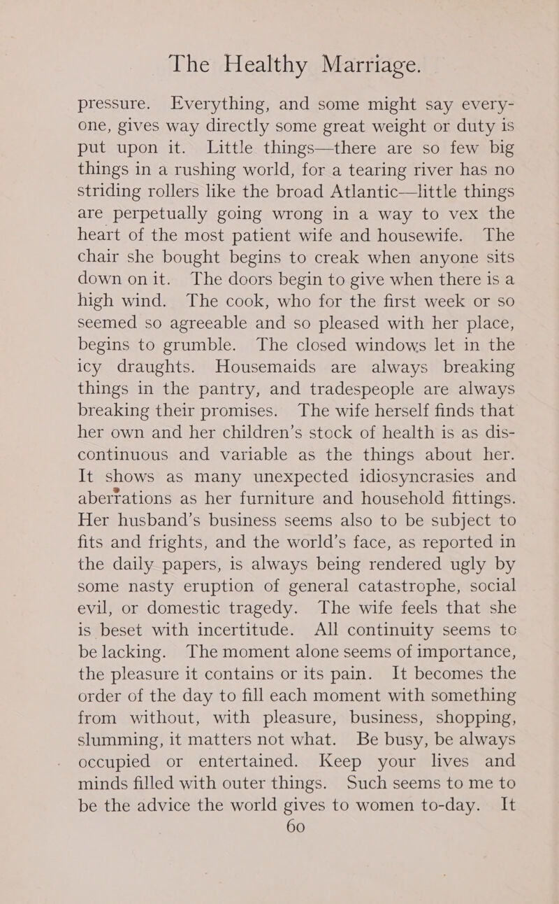 pressure. Everything, and some might say every- one, gives way directly some great weight or duty is put upon it. Little things—there are so few big things in a rushing world, for a tearing river has no striding rollers like the broad Atlantic—ittle things are perpetually going wrong in a way to vex the heart of the most patient wife and housewife. The chair she bought begins to creak when anyone sits down onit. The doors begin to give when there is a high wind. The cook, who for the first week or so seemed so agreeable and so pleased with her place, begins to grumble. The closed windows let in the icy draughts. Housemaids are always breaking things in the pantry, and tradespeople are always breaking their promises. The wife herself finds that her own and her children’s stock of health is as dis- continuous and variable as the things about her. It shows as many unexpected idiosyncrasies and aberrations as her furniture and household fittings. Her husband’s business seems also to be subject to fits and frights, and the world’s face, as reported in the daily papers, is always being rendered ugly by some nasty eruption of general catastrophe, social evil, or domestic tragedy. The wife feels that she is beset with incertitude. All continuity seems to be lacking. The moment alone seems of importance, the pleasure it contains or its pain. It becomes the order of the day to fill each moment with something from without, with pleasure, business, shopping, slumming, it matters not what. Be busy, be always occupied or entertained. Keep your lives and minds filled with outer things. Such seems to me to be the advice the world gives to women to-day. It