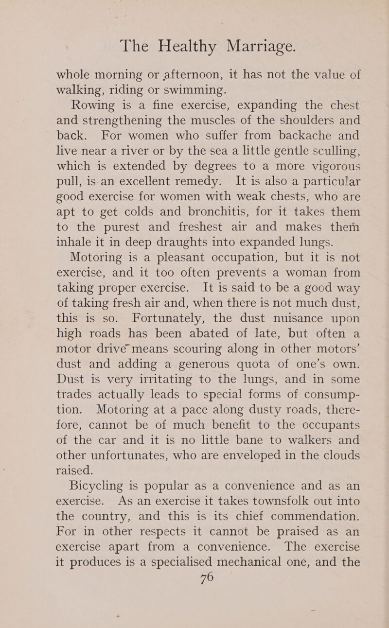 whole morning or afternoon, it has not the value of walking, riding or swimming. Rowing is a fine exercise, expanding the chest and strengthening the muscles of the shoulders and back. For women who suffer from backache and live near a river or by the sea a little gentle sculling, which is extended by degrees to a more vigorous pull, is an excellent remedy. It is also a particular good exercise for women with weak chests, who are apt to get colds and bronchitis, for it takes them to the purest and freshest air and makes them inhale it in deep draughts into expanded lungs. Motoring is a pleasant occupation, but it is not exercise, and it too often prevents a woman from taking proper exercise. It is said to be a good way of taking fresh air and, when there is not much dust, this is so. Fortunately, the dust nuisance upon high roads has been abated of late, but often a motor drivé means scouring along in other motors’ dust and adding a generous quota of one’s own. Dust is very irritating to the lungs, and in some trades actually leads to special forms of consump- tion. Motoring at a pace along dusty roads, there- fore, cannot be of much benefit to the occupants of the car and it is no little bane to walkers and other unfortunates, who are enveloped in the clouds raised. Bicycling is popular as a convenience and as an exercise. As an exercise it takes townsfolk out into the country, and this is its chief commendation. For in other respects it cannot be praised as an exercise apart from a convenience. The exercise it produces is a specialised mechanical one, and the