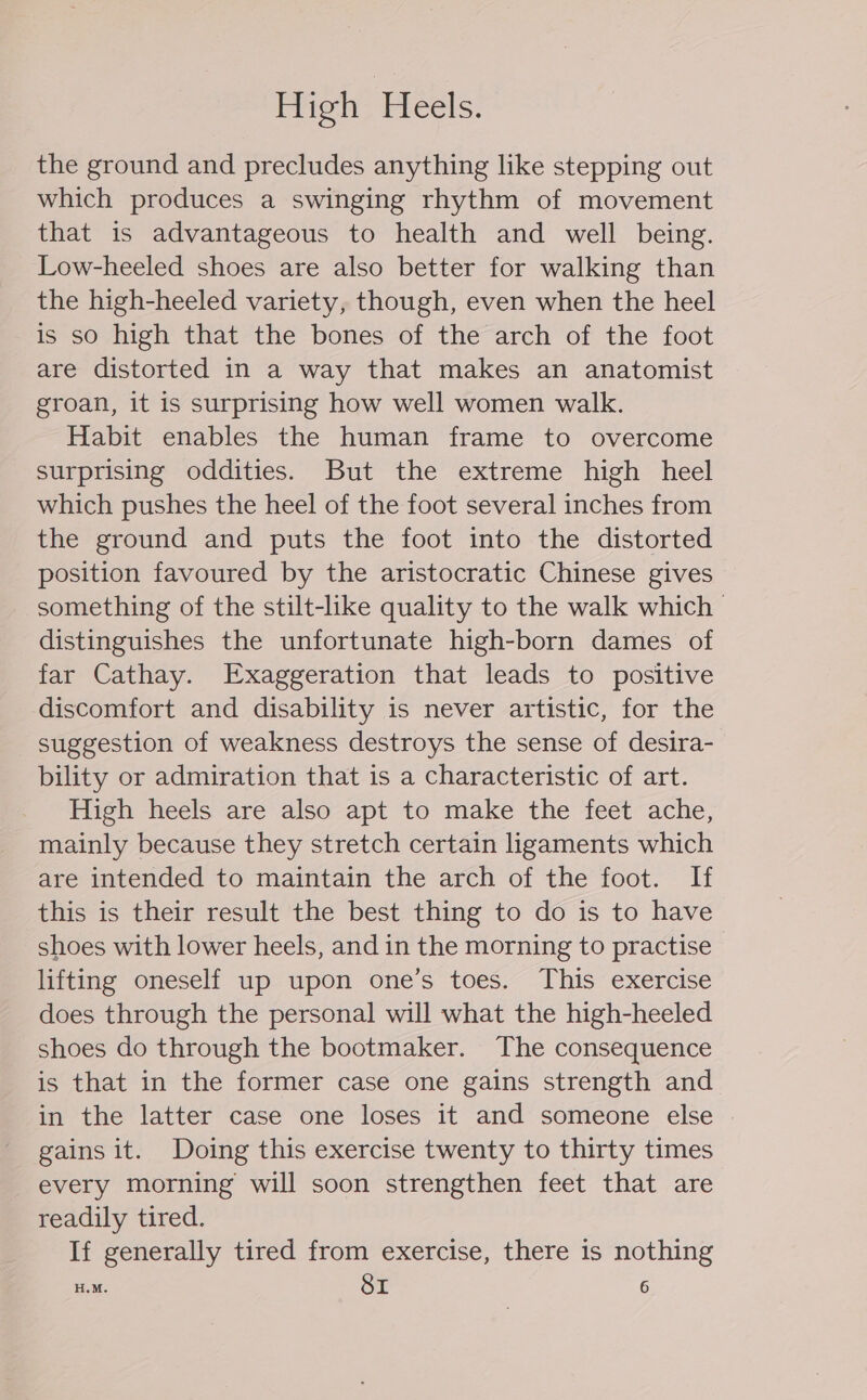 High Heels. the ground and precludes anything like stepping out which produces a swinging rhythm of movement that is advantageous to health and well being. Low-heeled shoes are also better for walking than the high-heeled variety, though, even when the heel is so high that the bones of the arch of the foot are distorted in a way that makes an anatomist groan, it is surprising how well women walk. Habit enables the human frame to overcome surprising oddities. But the extreme high heel which pushes the heel of the foot several inches from the ground and puts the foot into the distorted position favoured by the aristocratic Chinese gives something of the stilt-like quality to the walk which | distinguishes the unfortunate high-born dames of far Cathay. Exaggeration that leads to positive discomfort and disability is never artistic, for the suggestion of weakness destroys the sense of desira- bility or admiration that is a characteristic of art. High heels are also apt to make the feet ache, mainly because they stretch certain ligaments which are intended to maintain the arch of the foot. If this is their result the best thing to do is to have shoes with lower heels, and in the morning to practise lifting oneself up upon one’s toes. This exercise does through the personal will what the high-heeled shoes do through the bootmaker. The consequence is that in the former case one gains strength and in the latter case one loses it and someone else gains it. Doing this exercise twenty to thirty times every morning will soon strengthen feet that are readily tired. If generally tired from exercise, there is nothing H.M. SI 6