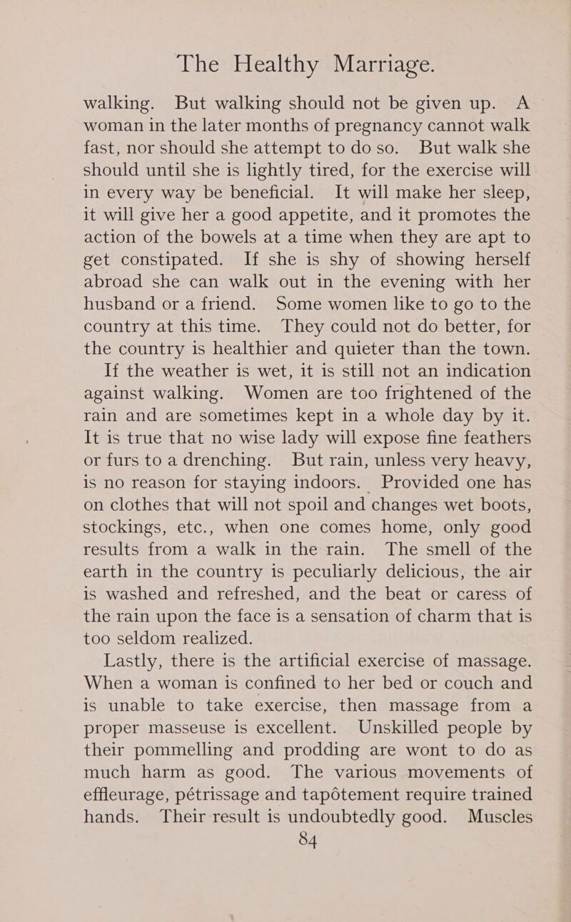 walking. But walking should not be given up. A woman in the later months of pregnancy cannot walk fast, nor should she attempt to doso. But walk she should until she is lightly tired, for the exercise will in every way be beneficial. It will make her sleep, it will give her a good appetite, and it promotes the action of the bowels at a time when they are apt to get constipated. If she is shy of showing herself abroad she can walk out in the evening with her husband or a friend. Some women like to go to the country at this time. They could not do better, for the country is healthier and quieter than the town. If the weather is wet, it is still not an indication against walking. Women are too frightened of the rain and are sometimes kept in a whole day by it. It is true that no wise lady will expose fine feathers or furs toa drenching. But rain, unless very heavy, is no reason for staying indoors. Provided one has on clothes that will not spoil and changes wet boots, stockings, etc., when one comes home, only good results from a walk in the rain. The smell of the earth in the country is peculiarly delicious, the air is washed and refreshed, and the beat or caress of the rain upon the face is a sensation of charm that is too seldom realized. Lastly, there is the artificial exercise of massage. When a woman is confined to her bed or couch and is unable to take exercise, then massage from a proper masseuse is excellent. Unskilled people by their pommelling and prodding are wont to do as much harm as good. The various movements of effleurage, pétrissage and tapotement require trained hands. Their result is undoubtedly good. Muscles