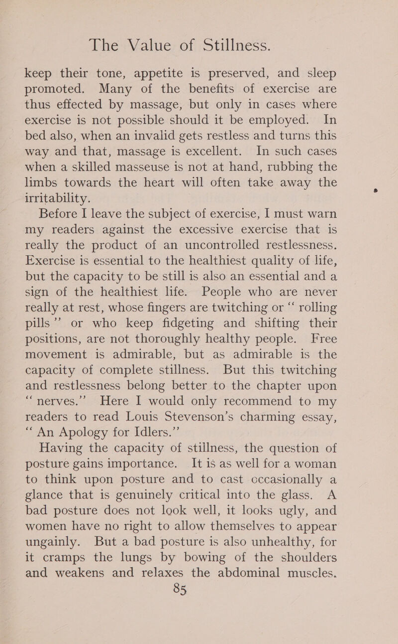 The Value of Stillness. keep their tone, appetite is preserved, and sleep promoted. Many of the benefits of exercise are thus effected by massage, but only in cases where exercise is not possible should it be employed. In bed also, when an invalid gets restless and turns this way and that, massage is excellent. In such cases when a skilled masseuse is not at hand, rubbing the limbs towards the heart will often take away the irritability. Before I leave the subject of exercise, I must warn my readers against the excessive exercise that is really the product of an uncontrolled restlessness. Exercise is essential to the healthiest quality of life, but the capacity to be still is also an essential and a sign of the healthiest life. People who are never really at rest, whose fingers are twitching or “ rolling pills’? or who keep fidgeting and shifting their positions, are not thoroughly healthy people. Free movement is admirable, but as admirable is the capacity of complete stillness. But this twitching and restlessness belong better to the chapter upon “nerves.” Here I would only recommend to my readers to read Louis Stevenson’s charming essay, “ An Apology for Idlers.”’ Having the capacity of stillness, the question of posture gains importance. It is as well for a woman to think upon posture and to cast occasionally a glance that is genuinely critical into the glass. A bad posture does not look well, it looks ugly, and women have no right to allow themselves to appear ungainly. But a bad posture is also unhealthy, for it cramps the lungs by bowing of the shoulders and weakens and relaxes the abdominal muscles.