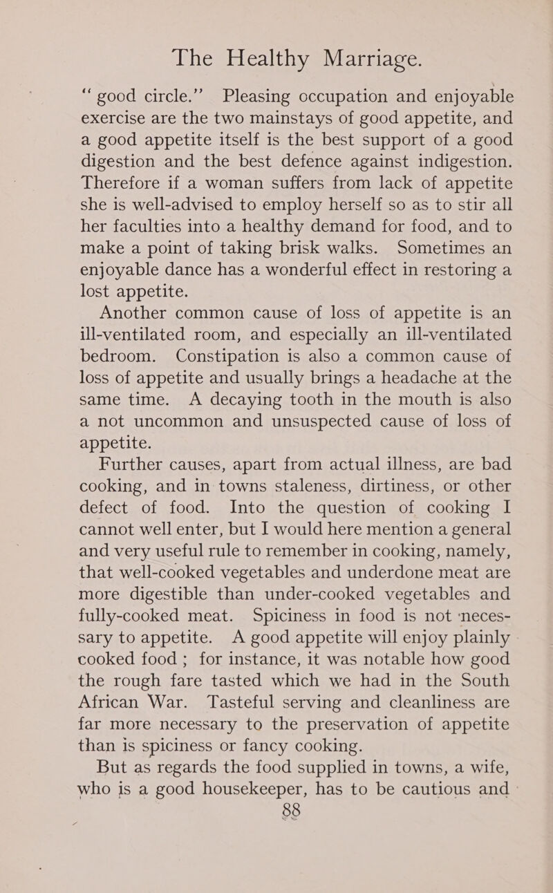 “good circle.” Pleasing occupation and enjoyable exercise are the two mainstays of good appetite, and a good appetite itself is the best support of a good digestion and the best defence against indigestion. Therefore if a woman suffers from lack of appetite she is well-advised to employ herself so as to stir all her faculties into a healthy demand for food, and to make a point of taking brisk walks. Sometimes an enjoyable dance has a wonderful effect in restoring a lost appetite. Another common cause of loss of appetite is an ill-ventilated room, and especially an ill-ventilated bedroom. Constipation is also a common cause of loss of appetite and usually brings a headache at the same time. A decaying tooth in the mouth is also a not uncommon and unsuspected cause of loss of appetite. Further causes, apart from actual illness, are bad cooking, and in towns staleness, dirtiness, or other defect of food. Into the question of cooking I cannot well enter, but I would here mention a general and very useful rule to remember in cooking, namely, that well-cooked vegetables and underdone meat are more digestible than under-cooked vegetables and fully-cooked meat. Spiciness in food is not ‘neces- sary to appetite. A good appetite will enjoy plainly cooked food ; for instance, it was notable how good the rough fare tasted which we had in the South African War. Tasteful serving and cleanliness are far more necessary to the preservation of appetite than is spiciness or fancy cooking. But as regards the food supplied in towns, a wife, who is a good housekeeper, has to be cautious and