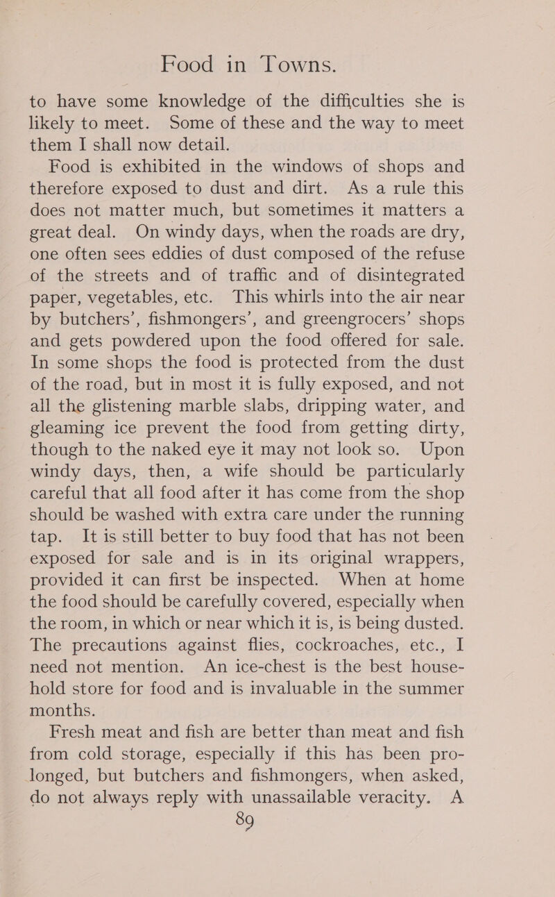 Food in Towns. to have some knowledge of the difficulties she is likely to meet. Some of these and the way to meet them I shall now detail. Food is exhibited in the windows of shops and therefore exposed to dust and dirt. As a rule this does not matter much, but sometimes it matters a great deal. On windy days, when the roads are dry, one often sees eddies of dust composed of the refuse of the streets and of traffic and of disintegrated paper, vegetables, etc. This whirls into the air near by butchers’, fishmongers’, and greengrocers’ shops and gets powdered upon the food offered for sale. In some shops the food is protected from the dust of the road, but in most it is fully exposed, and not all the glistening marble slabs, dripping water, and gleaming ice prevent the food from getting dirty, though to the naked eye it may not look so. Upon windy days, then, a wife should be particularly careful that all food after it has come from the shop should be washed with extra care under the running tap. It is still better to buy food that has not been exposed for sale and is in its original wrappers, provided it can first be inspected. When at home the food should be carefully covered, especially when the room, in which or near which it is, is being dusted. The precautions against flies, cockroaches, etc., I need not mention. An ice-chest is the best house- hold store for food and is invaluable in the summer months. Fresh meat and fish are better than meat and fish from cold storage, especially if this has been pro- longed, but butchers and fishmongers, when asked, do not always reply with unassailable veracity. A