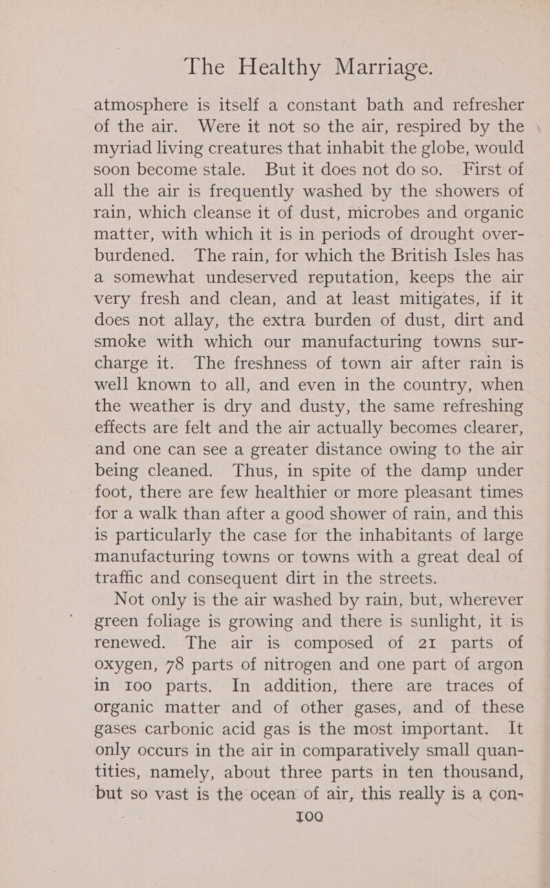 atmosphere is itself a constant bath and refresher of the air. Were it not so the air, respired by the . myriad living creatures that inhabit the globe, would soon become stale. But it does not doso. First of all the air is frequently washed by the showers of rain, which cleanse it of dust, microbes and organic matter, with which it 1s in periods of drought over- burdened. The rain, for which the British Isles has a somewhat undeserved reputation, keeps the air very fresh and clean, and at least mitigates, if it does not allay, the extra burden of dust, dirt and smoke with which our manufacturing towns sur- charge it. The freshness of town air after rain is well known to all, and even in the country, when the weather is dry and dusty, the same refreshing effects are felt and the air actually becomes clearer, and one can see a greater distance owing to the air being cleaned. Thus, in spite of the damp under foot, there are few healthier or more pleasant times for a walk than after a good shower of rain, and this is particularly the case for the inhabitants of large manufacturing towns or towns with a great deal of traffic and consequent dirt in the streets. Not only is the air washed by rain, but, wherever green foliage is growing and there is sunlight, it is renewed. The air is: ‘composed *of 214 parts fot oxygen, 78 parts of nitrogen and one part of argon in roo parts. In addition, there are traces of organic matter and of other gases, and of these gases carbonic acid gas is the most important. It only occurs in the air in comparatively small quan- tities, namely, about three parts in ten thousand, but so vast is the ocean of air, this really is a con- I0Q