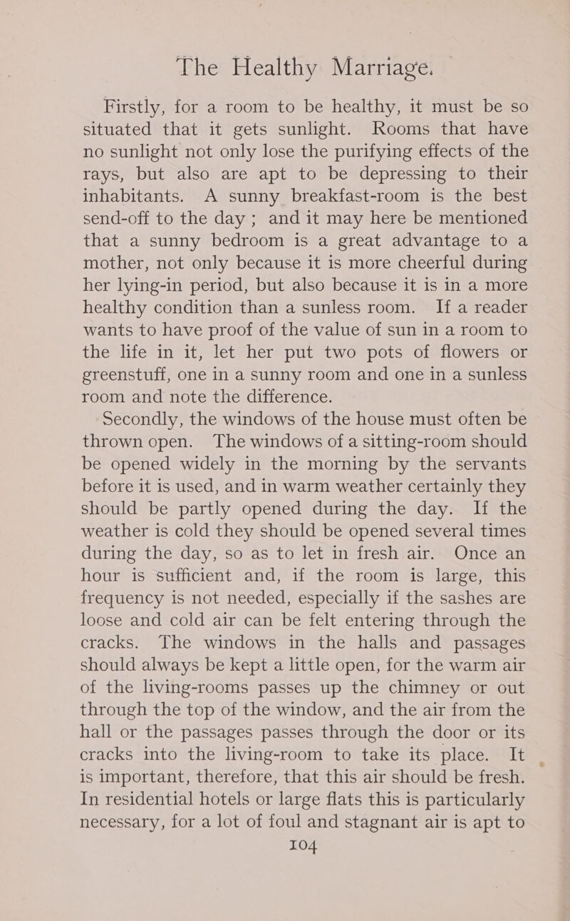 Firstly, for a room to be healthy, it must be so situated that it gets sunlight. Rooms that have no sunlight not only lose the purifying effects of the rays, but also are apt to be depressing to their inhabitants. A sunny breakfast-room is the best send-off to the day ; and it may here be mentioned that a sunny bedroom is a great advantage to a mother, not only because it is more cheerful during her lying-in period, but also because it is in a more healthy condition than a sunless room. If a reader wants to have proof of the value of sun in a room to the life in it, let her put two pots of flowers or greenstuff, one in a sunny room and one in a sunless room and note the difference. Secondly, the windows of the house must often be thrown open. The windows of a sitting-room should be opened widely in the morning by the servants before it is used, and in warm weather certainly they should be partly opened during the day. If the weather is cold they should be opened several times during the day, so as to let in fresh air. Once an hour is sufficient and, if the room is large, this frequency is not needed, especially if the sashes are loose and cold air can be felt entering through the cracks. The windows in the halls and passages should always be kept a little open, for the warm air of the living-rooms passes up the chimney or out through the top of the window, and the air from the hall or the passages passes through the door or its cracks into the living-room to take its place. It is important, therefore, that this air should be fresh. In residential hotels or large flats this is particularly necessary, for a lot of foul and stagnant air is apt to