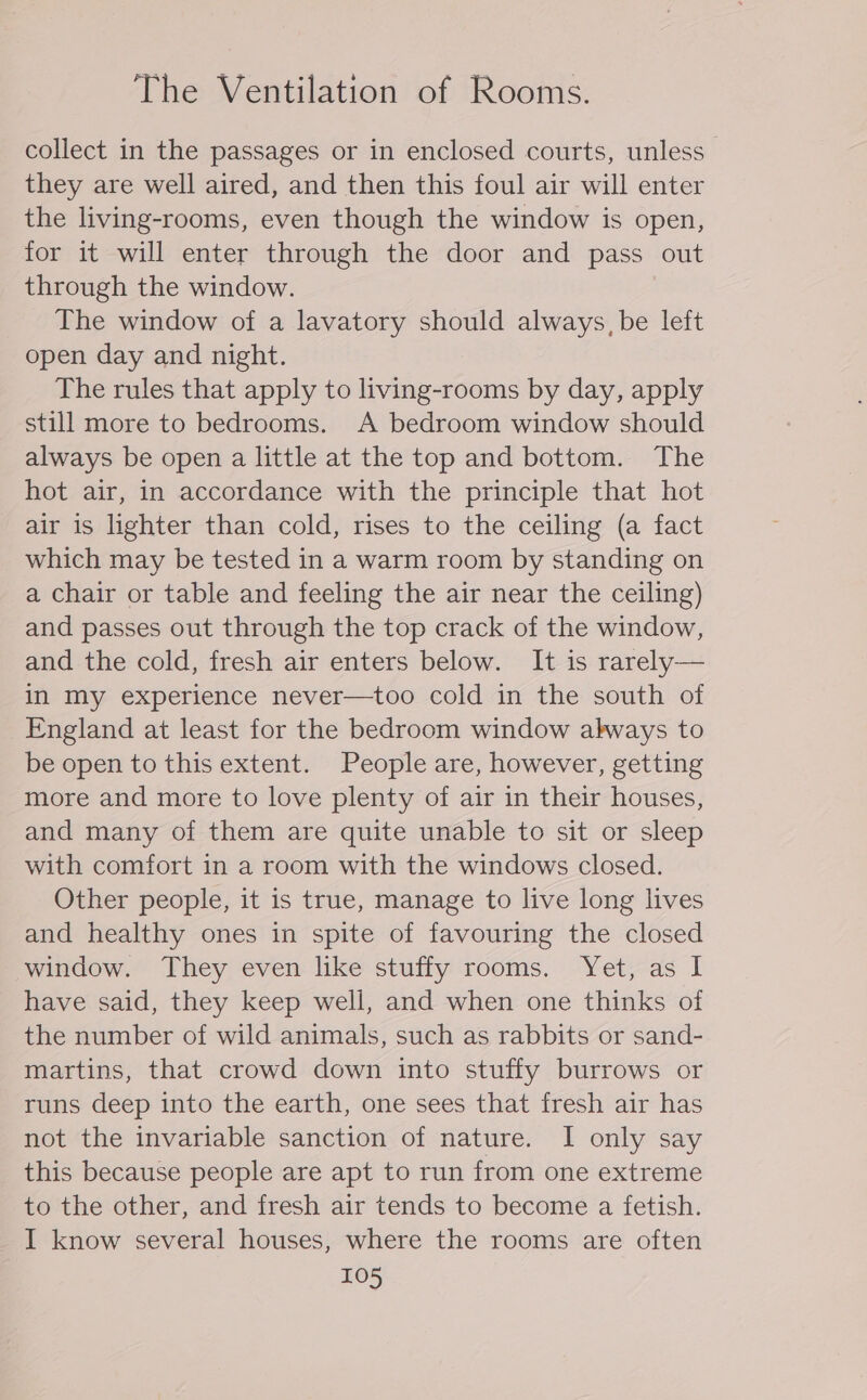 collect in the passages or in enclosed courts, unless — they are well aired, and then this foul air will enter the living-rooms, even though the window is open, for it will enter through the door and pass out through the window. The window of a lavatory should always, be left open day and night. The rules that apply to living-rooms by day, apply still more to bedrooms. A bedroom window should always be open a little at the top and bottom. The hot air, in accordance with the principle that hot air is lighter than cold, rises to the ceiling (a fact which may be tested in a warm room by standing on a chair or table and feeling the air near the ceiling) and passes out through the top crack of the window, and the cold, fresh air enters below. It is rarely— in my experience never—too cold in the south of England at least for the bedroom window akways to be open to this extent. People are, however, getting more and more to love plenty of air in their houses, and many of them are quite unable to sit or sleep with comfort in a room with the windows closed. Other people, it is true, manage to live long lives and healthy ones in spite of favouring the closed window. They even like stuffy rooms. Yet, as I have said, they keep well, and when one thinks of the number of wild animals, such as rabbits or sand- martins, that crowd down into stuffy burrows or runs deep into the earth, one sees that fresh air has not the invariable sanction of nature. I only say this because people are apt to run from one extreme to the other, and fresh air tends to become a fetish. I know several houses, where the rooms are often