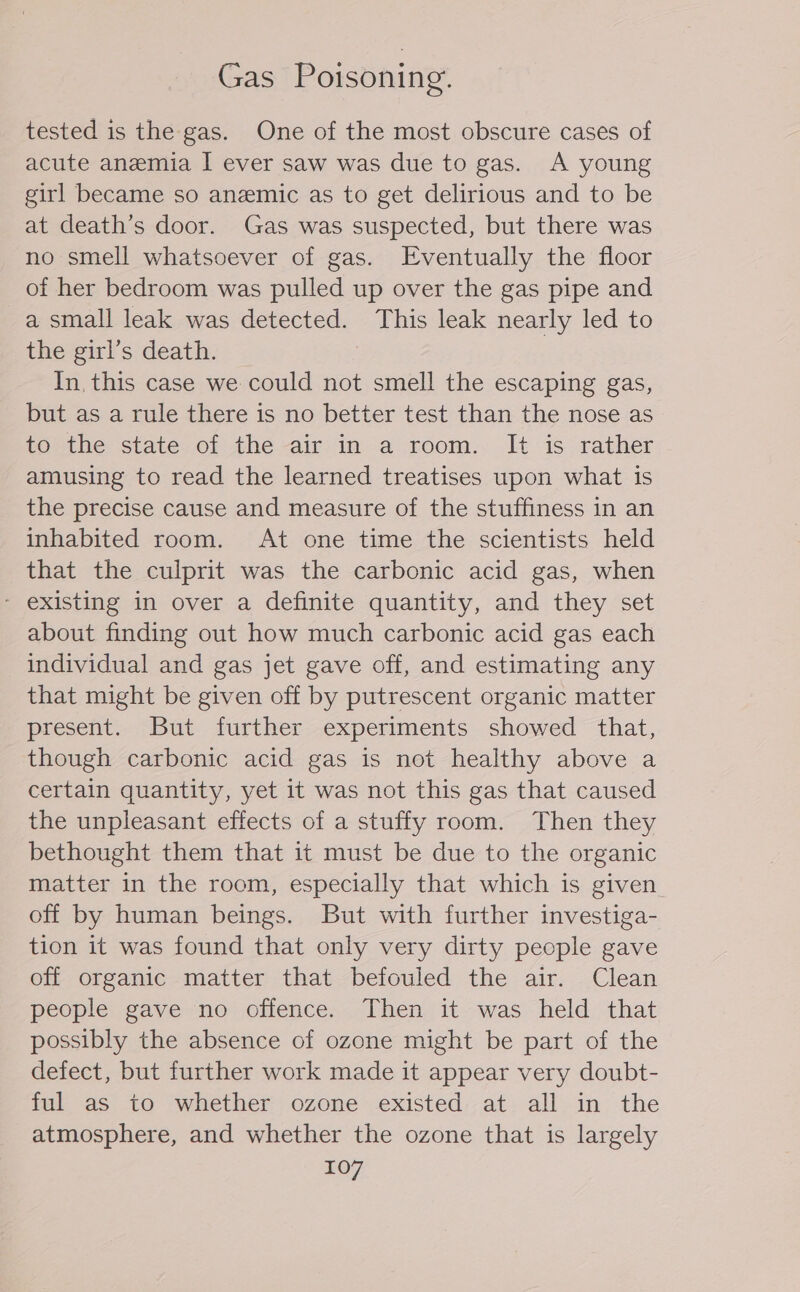 Gas Poisoning. tested is the gas. One of the most obscure cases of acute anemia I ever saw was due to gas. A young girl became so anemic as to get delirious and to be at death’s door. Gas was suspected, but there was no smell whatsoever of gas. Eventually the floor of her bedroom was pulled up over the gas pipe and a small leak was detected. This leak nearly led to the girl’s death. | In, this case we could not smell the escaping gas, but as a rule there is no better test than the nose as touthe state. of the -air-im a room:.. It 1s- rather amusing to read the learned treatises upon what is the precise cause and measure of the stuffiness in an inhabited room. At one time the scientists held that the culprit was the carbonic acid gas, when - existing in over a definite quantity, and they set about finding out how much carbonic acid gas each individual and gas jet gave off, and estimating any that might be given off by putrescent organic matter present. But further experiments showed that, though carbonic acid gas is not healthy above a certain quantity, yet it was not this gas that caused the unpleasant effects of a stuffy room. Then they bethought them that it must be due to the organic matter in the room, especially that which is given off by human beings. But with further investiga- tion it was found that only very dirty people gave off organic matter that befouled the air. Clean people gave no offence. Then it was held that possibly the absence of ozone might be part of the defect, but further work made it appear very doubt- ful as to whether ozone existed: at all in the atmosphere, and whether the ozone that is largely