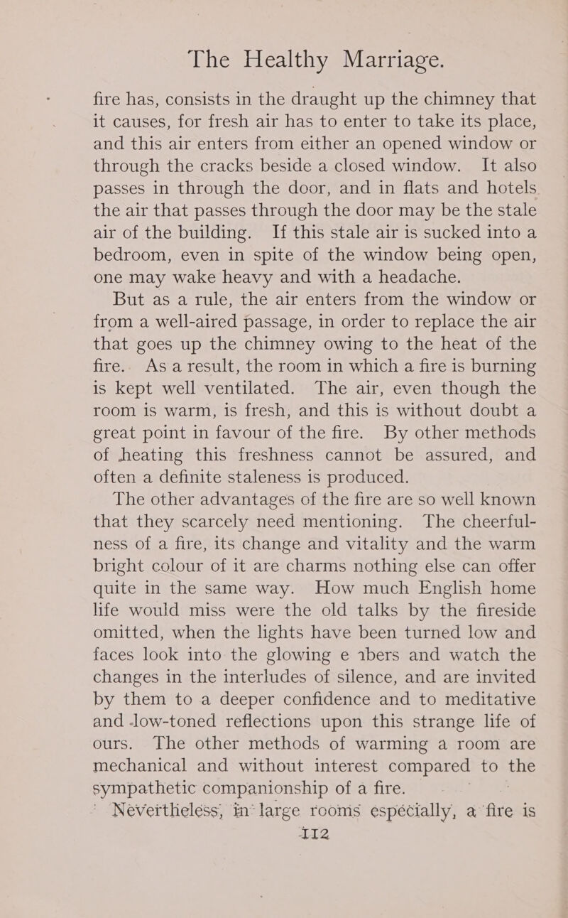 fire has, consists in the draught up the chimney that it causes, for fresh air has to enter to take its place, and this air enters from either an opened window or through the cracks beside a closed window. It also passes in through the door, and in flats and hotels the air that passes through the door may be the stale air of the building. If this stale air is sucked into a bedroom, even in spite of the window being open, one may wake heavy and with a headache. But as a rule, the air enters from the window or from a well-aired passage, in order to replace the air that goes up the chimney owing to the heat of the fire.. Asa result, the room in which a fire is burning is kept well ventilated. The air, even though the room is warm, is fresh, and this is without doubt a great point in favour of the fire. By other methods of heating this freshness cannot be assured, and often a definite staleness is produced. The other advantages of the fire are so well known that they scarcely need mentioning. The cheerful- ness of a fire, its change and vitality and the warm bright colour of it are charms nothing else can offer quite in the same way. How much English home life would miss were the old talks by the fireside omitted, when the lights have been turned low and faces look into the glowing e abers and watch the changes in the interludes of silence, and are invited by them to a deeper confidence and to meditative and -low-toned reflections upon this strange life of ours. The other methods of warming a room are mechanical and without interest compared to the sympathetic companionship of a fire. | Nevertlieless, in‘ large rooms espécially, a fire is ITZ