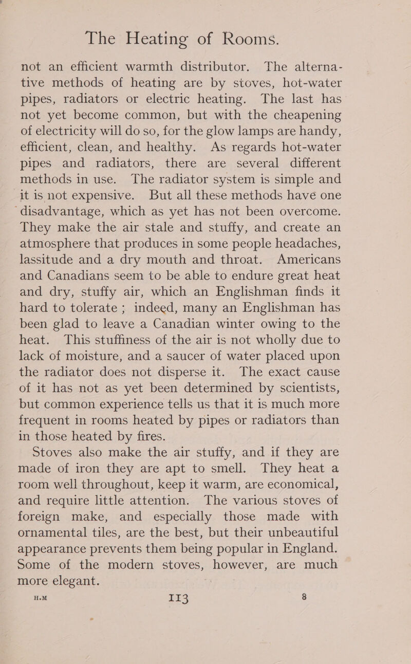 The Heating of Rooms. not an efficient warmth distributor. The alterna- tive methods of heating are by stoves, hot-water pipes, radiators or electric heating. The last has not yet become common, but with the cheapening of electricity will do so, for the glow lamps are handy, efficient, clean, and healthy. As regards hot-water pipes and radiators, there are several different methods in use. The radiator system is simple and it is not expensive. But all these methods have one ‘disadvantage, which as yet has not been overcome. They make the air stale and stuffy, and create an atmosphere that produces in some people headaches, lassitude and a dry mouth and throat. Americans and Canadians seem to be able to endure great heat and dry, stuffy air, which an Englishman finds it hard to tolerate ; indeed, many an Englishman has been glad to leave a Canadian winter owing to the heat. This stuffiness of the air is not wholly due to lack of moisture, and a saucer of water placed upon the radiator does not disperse it. The exact cause of it has not as yet been determined by scientists, but common experience tells us that it is much more frequent in rooms heated by pipes or radiators than in those heated by fires. Stoves also make the air stuffy, and if they are made of iron they are apt to smell. They heat a room well throughout, keep it warm, are economical, and require little attention. The various stoves of foreign make, and especially those made with ornamental tiles, are the best, but their unbeautiful appearance prevents them being popular in England. Some of the modern stoves, however, are much more elegant. HM Ik3 8