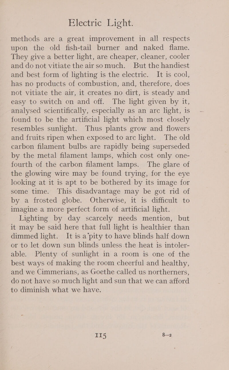 Piléctrie - Light: methods are a great improvement in all respects upon the old fish-tail burner and naked flame. They give a better light, are cheaper, cleaner, cooler and do not vitiate the airsomuch. But the handiest and best form of lighting is the electric. It is cool, has no products of combustion, and, therefore, does not vitiate the air, it creates no dirt, is steady and easy to switch on and off. The light given by it, analysed scientifically, especially as an arc light, is found to be the artificial hght which most closely resembles sunlight. Thus plants grow and flowers and fruits ripen when exposed to arc light. The old carbon filament bulbs are rapidly being superseded by the metal filament lamps, which cost only one- fourth of the carbon filament lamps. The glare of the glowing wire may be found trying, for the eye looking at it is apt to be bothered by its image for some time. This disadvantage may be got rid of by a frosted globe. Otherwise, it is difficult to imagine a more perfect form of artificial light. Lighting by day scarcely needs mention, but it may be said here that full light is healthier than dimmed light. It is a’pity to have blinds half down or to let down sun blinds unless the heat is intoler- able. Plenty of sunlight in a room is one of the best ways of making the room cheerful and healthy, and we Cimmerians, as Goethe called us northerners, do not have so much hght and sun that we can afford to diminish what we have. aT5 8—a