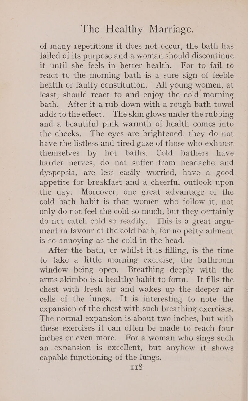 of many repetitions it does not occur, the bath has failed of its purpose and a woman should discontinue it until she feels in better health. For to fail to react to the morning bath is a sure sign of feeble health or faulty constitution. All young women, at least, should react to and enjoy the cold morning bath. After it a rub down with a rough bath towel adds to the effect. The skin glows under the rubbing and a beautiful pink warmth of health comes into the cheeks. The eyes are brightened, they do not have the listless and tired gaze of those who exhaust themselves by hot baths. Cold bathers have harder nerves, do not suffer from headache and dyspepsia, are less easily worried, have a good appetite for breakfast and a cheerful outlook upon the day. Moreover, one great advantage of the cold bath habit is that women who follow it, not only do not feel the cold so much, but they certainly do not catch cold so readily. This is a great argu- ment in favour of the cold bath, for no petty ailment is so annoying as the cold in the head. After the bath, or whilst it is filling, is the time to take a little morning exercise, the bathroom window being open. Breathing deeply with the arms akimbo is a healthy habit to form. It fills the chest with fresh air and wakes up the deeper air cells of the lungs. It is interesting to note the expansion of the chest with such breathing exercises. The normal expansion is about two inches, but with these exercises 1t can often be made to reach four inches or even more. For a woman who sings such an expansion is excellent, but anyhow it shows capable functioning of the lungs.