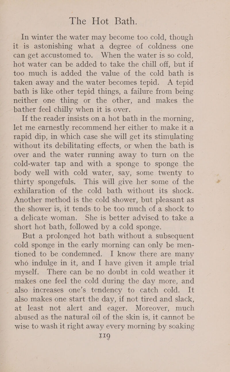 ther bot: Bath: In winter the water may become too cold, though it is astonishing what a degree of coldness one can get accustomed to. When the water is so cold, hot water can be added to take the chill off, but if too much is added the value of the cold bath is taken away and the water becomes tepid. A tepid bath is like other tepid things, a failure from being. neither one thing or the other, and makes the bather feel chilly when it is over. If the reader insists on a hot bath in the morning, let me earnestly recommend her either to make it a rapid dip, in which case she will get its stimulating without its debilitating effects, or when the bath is over and the water running away to turn on the cold-water tap and with a sponge to sponge the body well with cold water, say, some twenty to thirty spongefuls. This will give her some of the exhilaration of the cold bath without its shock. Another method is the cold shower, but pleasant as the shower is, it tends to be too much of a shock to a delicate woman. She is better advised to take a short hot bath, followed by a cold sponge. But a prolonged hot bath without a subsequent cold sponge in the early morning can only be men- tioned to be condemned. I know there are many who indulge in it, and I have given it ample trial myself. There can be no doubt in cold weather it makes one feel the cold during the day more, and also increases one’s tendency to catch cold. It also makes one start the day, if not tired and slack, at least not alert and eager. Moreover, much abused as the natural oil of the skin is, it cannot be wise to wash it right away every morning by soaking TIQ