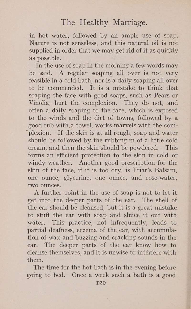 in hot water, followed by an ample use of soap. Nature is not senseless, and this natural oil is not supplied in order that we may get rid of it as quickly as possible. In the use of soap in the morning a few words may be said. A regular soaping all over is not very feasible in a cold bath, nor is a daily soaping all over to be commended. It is a mistake to think that soaping the face with good soaps, such as Pears or Vinolia, hurt the complexion. They do not, and often a daily soaping to the face, which is exposed to the winds and the dirt of towns, followed by a good rub with.a towel, works marvels with the com- “plexion. If the skin is at all rough, soap and water should be followed by the rubbing in of a little cold cream, and then the skin should be powdered. This forms an efficient protection to the skin in cold or windy weather. Another good prescription for the skin of the face, if it is too dry, is Friar’s Balsam, one ounce, glycerine, one ounce, and rose-water, two ounces. A further point in the use of soap is not to let it get into the deeper parts of the ear. The shell of the ear should be cleansed, but it is a great mistake to stuff the ear with soap and sluice it out with water. This practice, not infrequently, leads to partial deafness, eczema of the ear, with accumula- tion of wax and buzzing and cracking sounds in the ear. The deeper parts of the ear know how to cleanse themselves, and it is unwise to interfere with them. The time for the hot bath is in the evening before going to bed. Once a week such a bath is a good I20