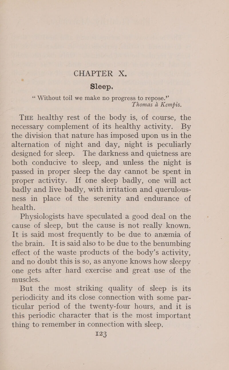 Sleep. “ Without toil we make no progress to repose.” Thomas a Kempis. THE healthy rest of the body is, of course, the necessary complement of its healthy activity. By the division that nature has imposed upon us in the alternation of night and day, night is peculiarly designed for sleep. The darkness and quietness are both conducive to sleep, and unless the night is passed in proper sleep the day cannot be spent in proper activity. If one sleep badly, one will act badly and live badly, with irritation and querulous- ness in place of the serenity and endurance of health. Physiologists have speculated a good deal on the cause of sleep, but the cause is not really known. It is said most frequently to be due to anemia of the brain. It is said also to be due to the benumbing effect of the waste products of the body’s activity, and no doubt this is so, as anyone knows how sleepy one gets after hard exercise and great use of the muscles. But the most striking quality of sleep is its periodicity and its close connection with some par- ticular period of the twenty-four hours, and it is this periodic character that is the most important thing to remember in connection with sleep.