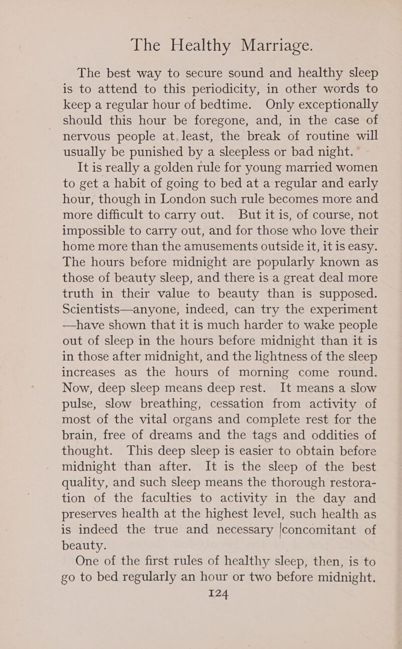 The best way to secure sound and healthy sleep is to attend to this periodicity, in other words to keep a regular hour of bedtime. Only exceptionally should this hour be foregone, and, in the case of nervous people at.least, the break of routine will usually be punished by a sleepless or bad night. It is really a golden rule for young married women to get a habit of going to bed at a regular and early hour, though in London such rule becomes more and more difficult to carry out. But it is, of course, not impossible to carry out, and for those who love their home more than the amusements outside it, it is easy. The hours before midnight are popularly known as those of beauty sleep, and there is a great deal more truth in their value to beauty than is supposed. Scientists—anyone, indeed, can try the experiment —have shown that it is much harder to wake people out of sleep in the hours before midnight than it is in those after midnight, and the lightness of the sleep increases aS the hours of morning come round. Now, deep sleep means deep rest. It means a slow pulse, slow breathing, cessation from activity of most of the vital organs and complete rest for the brain, free of dreams and the tags and oddities of thought. This deep sleep is easier to obtain before midnight than after. It is the sleep of the best quality, and such sleep means the thorough restora- tion of the faculties to activity in the day and preserves health at the highest level, such health as is indeed the true and necessary |concomitant of beauty. i One of the first rules of healthy sleep, then, is to go to bed regularly an hour or two before midnight.