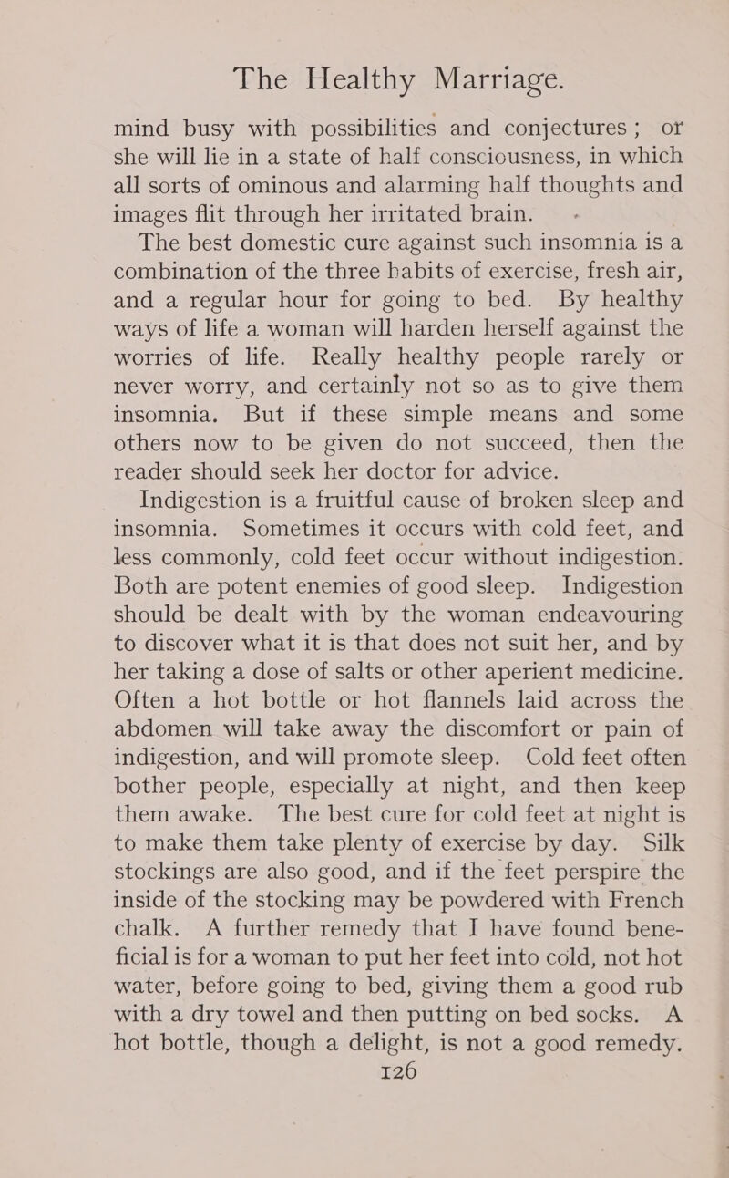 mind busy with possibilities and conjectures ; or she will lie in a state of half consciousness, in which all sorts of ominous and alarming half thoughts and images flit through her irritated brain. The best domestic cure against such insomnia is a combination of the three habits of exercise, fresh air, and a regular hour for going to bed. By healthy ways of life a woman will harden herself against the worries of life. Really healthy people rarely or never worry, and certainly not so as to give them insomnia. But if these simple means and some others now to be given do not succeed, then the reader should seek her doctor for advice. Indigestion is a fruitful cause of broken sleep and insomnia. Sometimes it occurs with cold feet, and less commonly, cold feet occur without indigestion. Both are potent enemies of good sleep. Indigestion should be dealt with by the woman endeavouring to discover what it is that does not suit her, and by her taking a dose of salts or other aperient medicine. Often a hot bottle or hot flannels laid across the abdomen will take away the discomfort or pain of indigestion, and will promote sleep. Cold feet often bother people, especially at night, and then keep them awake. The best cure for cold feet at night is to make them take plenty of exercise by day. Silk stockings are also good, and if the feet perspire the inside of the stocking may be powdered with French chalk. A further remedy that I have found bene- ficial is for a woman to put her feet into cold, not hot water, before going to bed, giving them a good rub with a dry towel and then putting on bed socks. A hot bottle, though a delight, is not a good remedy.