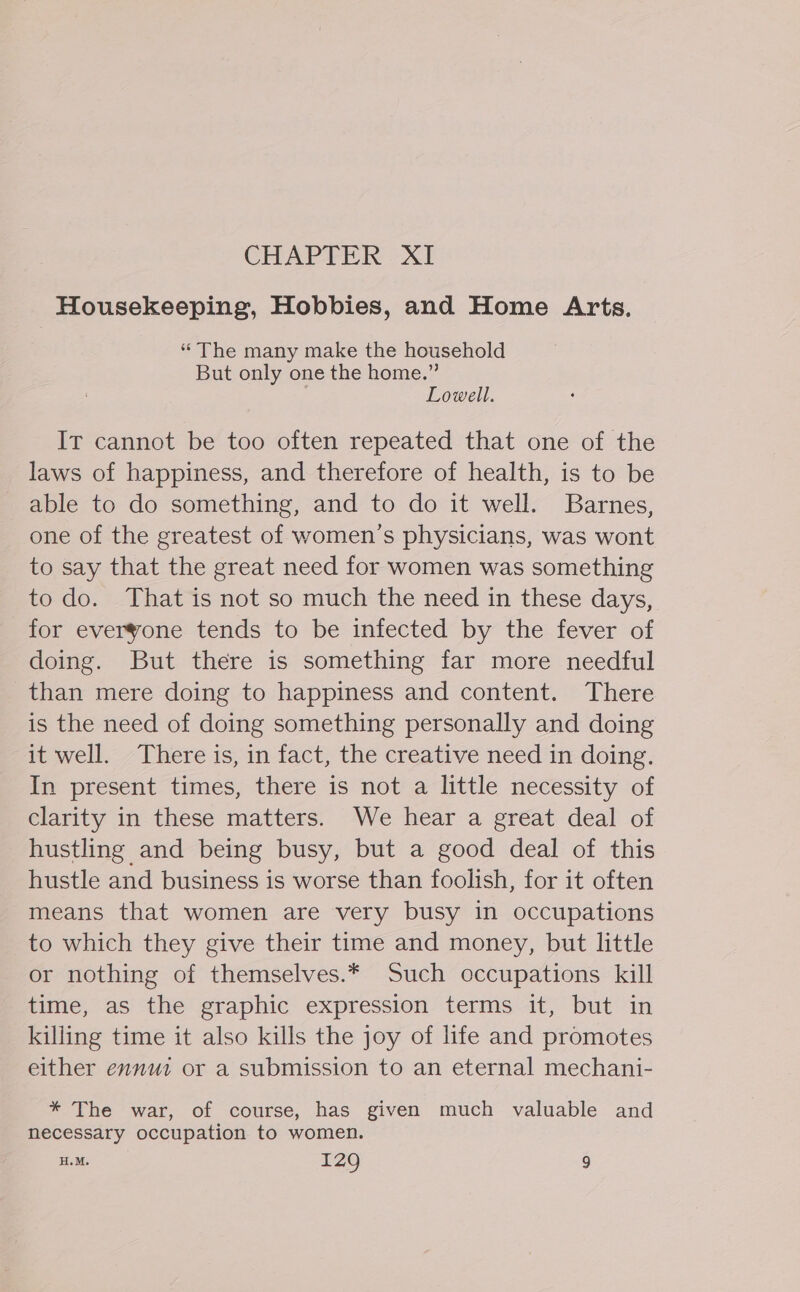 Housekeeping, Hobbies, and Home Arts. “The many make the household But only one the home.” Lowell. It cannot be too often repeated that one of the laws of happiness, and therefore of health, is to be able to do something, and to do it well. Barnes, one of the greatest of women’s physicians, was wont to say that the great need for women was something to do. That is not so much the need in these days, for everyone tends to be infected by the fever of doing. But there is something far more needful than mere doing to happiness and content. There is the need of doing something personally and doing it well. There is, in fact, the creative need in doing. In present times, there is not a little necessity of clarity in these matters. We hear a great deal of hustling and being busy, but a good deal of this hustle and business is worse than foolish, for it often means that women are very busy in occupations to which they give their time and money, but little or nothing of themselves.* Such occupations kill time, as the graphic expression terms it, but in killing time it also kills the joy of life and promotes either ennuz or a submission to an eternal mechani- * The war, of course, has given much valuable and necessary occupation to women. H.M. I29 9