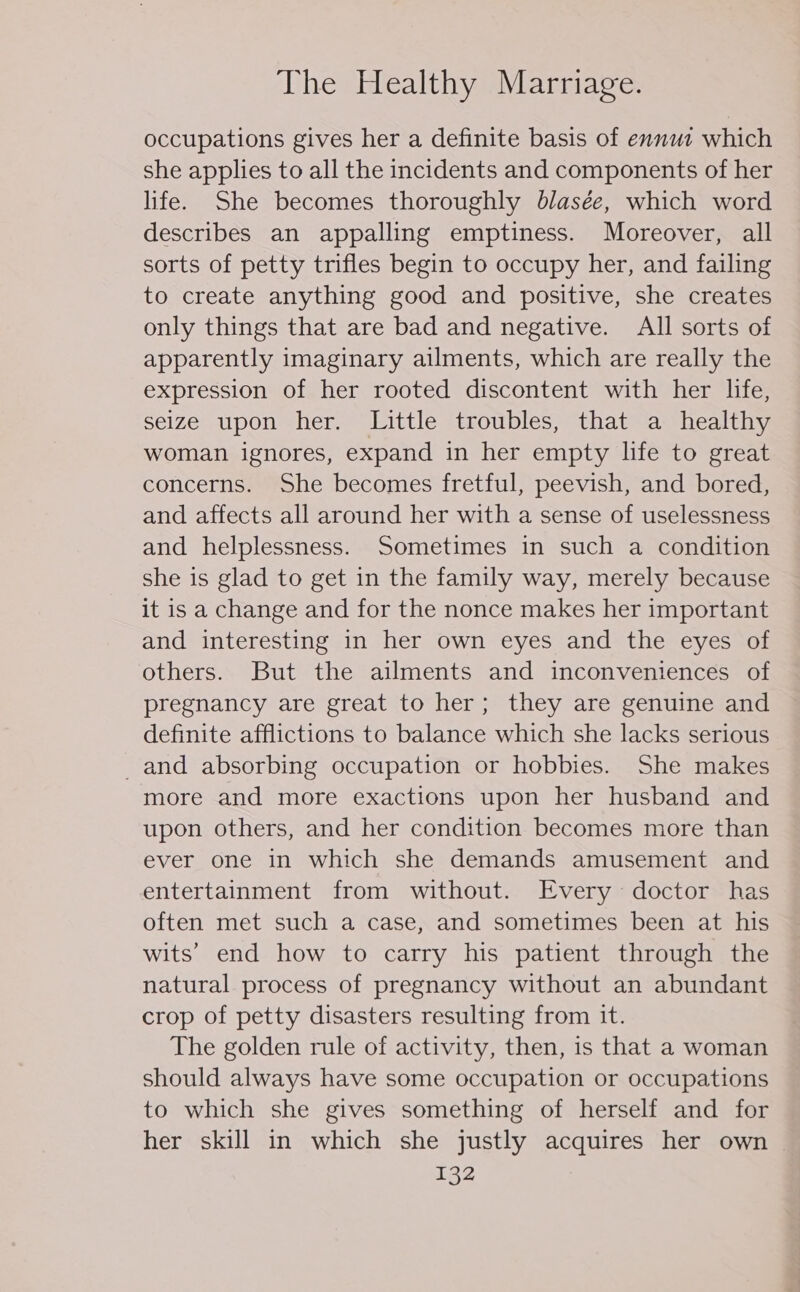 occupations gives her a definite basis of ennut which she applies to all the incidents and components of her life. She becomes thoroughly blasée, which word describes an appalling emptiness. Moreover, all sorts of petty trifles begin to occupy her, and failing to create anything good and positive, she creates only things that are bad and negative. All sorts of apparently imaginary ailments, which are really the expression of her rooted discontent with her life, seize upon her. Little troubles, that a healthy woman ignores, expand in her empty life to great concerns. She becomes fretful, peevish, and bored, and affects all around her with a sense of uselessness and helplessness. Sometimes in such a condition she is glad to get in the family way, merely because it is a change and for the nonce makes her important and interesting in her own eyes and the eyes of others. But the ailments and inconveniences of pregnancy are great to her; they are genuine and definite afflictions to balance which she lacks serious and absorbing occupation or hobbies. She makes more and more exactions upon her husband and upon others, and her condition becomes more than ever one in which she demands amusement and entertainment from without. Every doctor has often met such a case, and sometimes been at his wits’ end how to carry his patient through the natural process of pregnancy without an abundant crop of petty disasters resulting from it. The golden rule of activity, then, is that a woman should always have some occupation or occupations to which she gives something of herself and for her skill in which she justly acquires her own