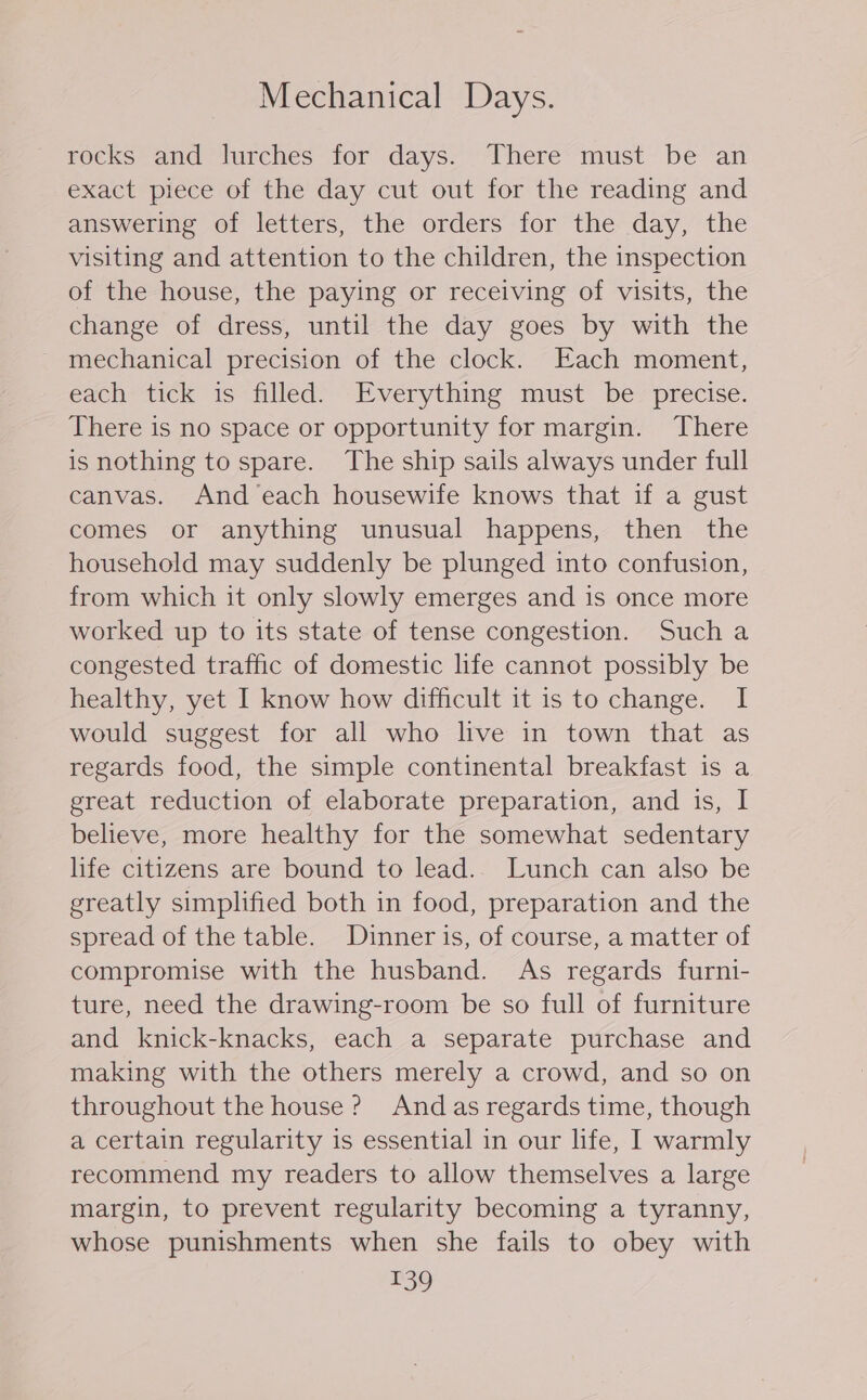 Mechanical Days. rocks and lurches for days. There must be an exact piece of the day cut out for the reading and answering of letters, the orders for the day, the visiting and attention to the children, the inspection of the house, the paying or receiving of visits, the change of dress, until the day goes by with the mechanical precision of the clock. Each moment, each tick is filled. Everything must be precise. There is no space or opportunity for margin. There is nothing to spare. The ship sails always under full canvas. And each housewife knows that if a gust comes or anything unusual happens, then the household may suddenly be plunged into confusion, from which it only slowly emerges and is once more worked up to its state of tense congestion. Such a congested traffic of domestic life cannot possibly be healthy, yet I know how difficult it is to change. I would suggest for all who live in town that as regards food, the simple continental breakfast is a great reduction of elaborate preparation, and is, I believe, more healthy for the somewhat sedentary life citizens are bound to lead.. Lunch can also be greatly simplified both in food, preparation and the spread of the table. Dinner is, of course, a matter of compromise with the husband. As regards furni- ture, need the drawing-room be so full of furniture and knick-knacks, each a separate purchase and making with the others merely a crowd, and so on throughout the house? And as regards time, though a certain regularity is essential in our life, I warmly recommend my readers to allow themselves a large margin, to prevent regularity becoming a tyranny, whose punishments when she fails to obey with