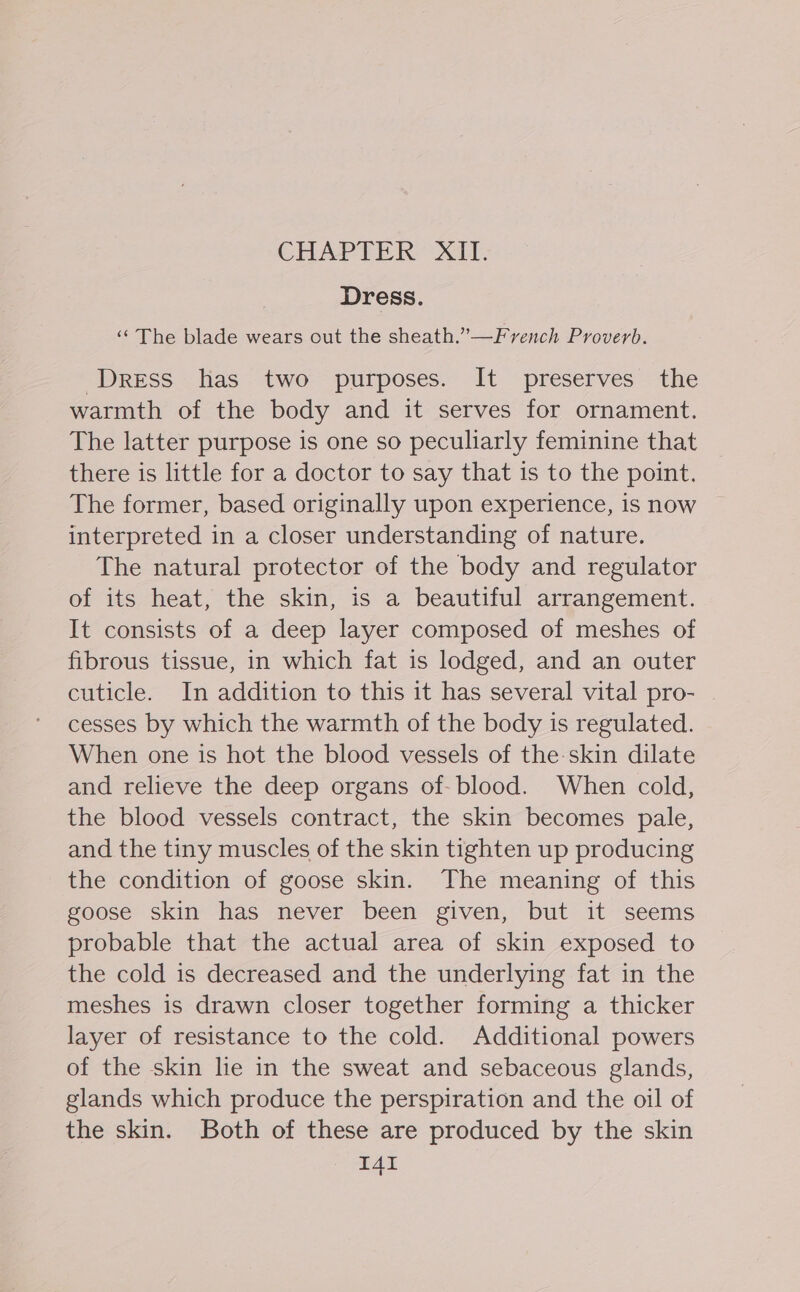 CHAPTER XIT. Dress. ‘“ The blade wears out the sheath.”—French Proverb. Dress has two purposes. It preserves the warmth of the body and it serves for ornament. The latter purpose is one so peculiarly feminine that there is little for a doctor to say that is to the point. The former, based originally upon experience, is now interpreted in a closer understanding of nature. The natural protector of the body and regulator of its heat, the skin, is a beautiful arrangement. It consists of a deep layer composed of meshes of fibrous tissue, in which fat is lodged, and an outer cuticle. In addition to this it has several vital pro- cesses by which the warmth of the body is regulated. When one is hot the blood vessels of the-skin dilate and relieve the deep organs of-blood. When cold, the blood vessels contract, the skin becomes pale, and the tiny muscles of the skin tighten up producing the condition of goose skin. The meaning of this goose skin has never been given, but it seems probable that the actual area of skin exposed to the cold is decreased and the underlying fat in the meshes is drawn closer together forming a thicker layer of resistance to the cold. Additional powers of the skin lie in the sweat and sebaceous glands, glands which produce the perspiration and the oil of the skin. Both of these are produced by the skin I4I