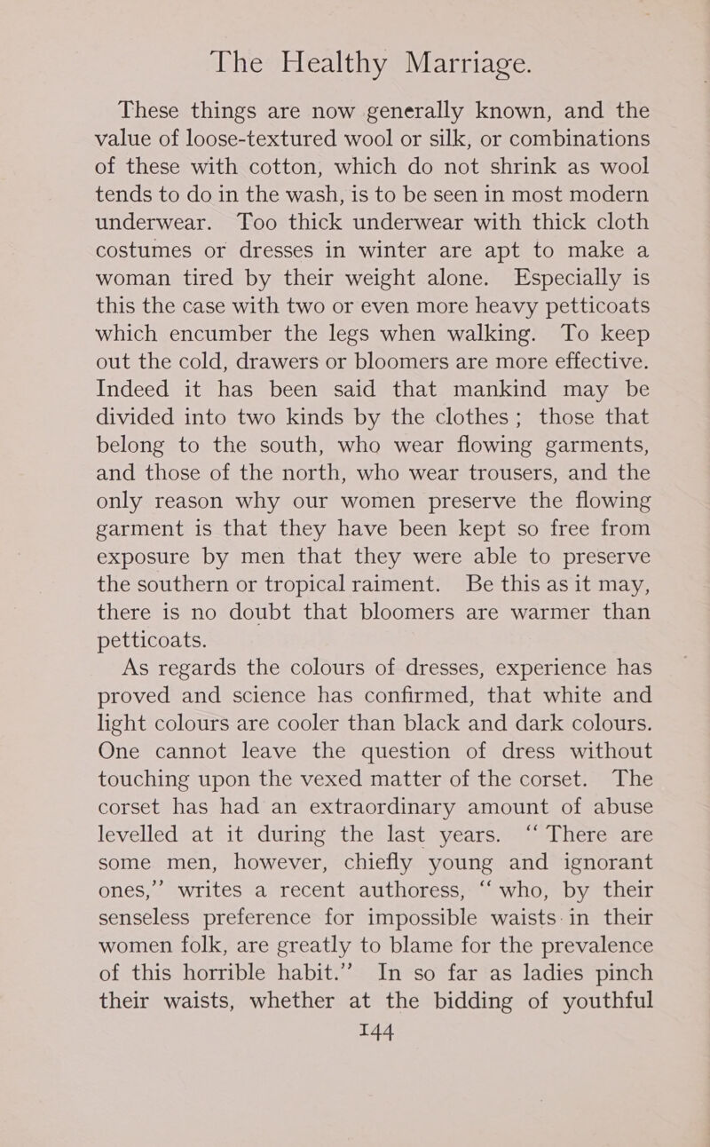 These things are now generally known, and the value of loose-textured wool or silk, or combinations of these with cotton, which do not shrink as wool tends to do in the wash, is to be seen in most modern underwear. Too thick underwear with thick cloth costumes or dresses in winter are apt to make a woman tired by their weight alone. Especially is this the case with two or even more heavy petticoats which encumber the legs when walking. To keep out the cold, drawers or bloomers are more effective. Indeed it has been said that mankind may be divided into two kinds by the clothes; those that belong to the south, who wear flowing garments, and those of the north, who wear trousers, and the only reason why our women preserve the flowing garment is that they have been kept so free from exposure by men that they were able to preserve the southern or tropical raiment. Be this as it may, there is no doubt that bloomers are warmer than petticoats. As regards the colours of dresses, experience has proved and science has confirmed, that white and light colours are cooler than black and dark colours. One cannot leave the question of dress without touching upon the vexed matter of the corset. The corset has had an extraordinary amount of abuse levelled at it during the last years. ‘“ There are some men, however, chiefly young and ignorant ones,’ writes a recent authoress, “who, by their senseless preference for impossible waists:in their women folk, are greatly to blame for the prevalence of this horrible habit.” In so far as ladies pinch their waists, whether at the bidding of youthful