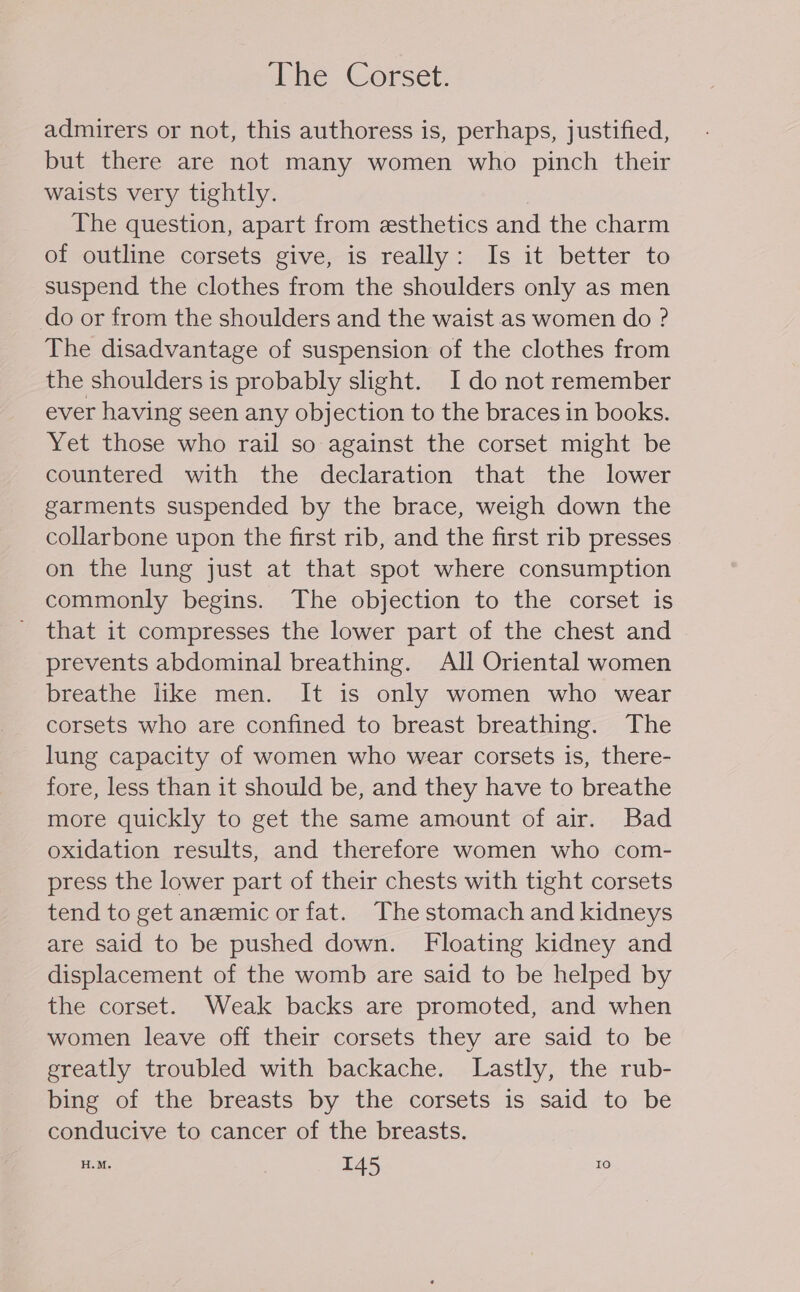 The Corset. admirers or not, this authoress is, perhaps, justified, but there are not many women who pinch their waists very tightly. The question, apart from esthetics and the charm of outline corsets give, is really: Is it better to suspend the clothes from the shoulders only as men do or from the shoulders and the waist as women do ? The disadvantage of suspension of the clothes from the shoulders is probably slight. I do not remember ever having seen any objection to the braces in books. Yet those who rail so against the corset might be countered with the declaration that the lower garments suspended by the brace, weigh down the collarbone upon the first rib, and the first rib presses on the lung just at that spot where consumption commonly begins. The objection to the corset is _ that it compresses the lower part of the chest and prevents abdominal breathing. All Oriental women breathe like men. It is only women who wear corsets who are confined to breast breathing. The lung capacity of women who wear corsets is, there- fore, less than it should be, and they have to breathe more quickly to get the same amount of air. Bad oxidation results, and therefore women who com- press the lower part of their chests with tight corsets tend to get anemic or fat. The stomach and kidneys are said to be pushed down. Floating kidney and displacement of the womb are said to be helped by the corset. Weak backs are promoted, and when women leave off their corsets they are said to be greatly troubled with backache. Lastly, the rub- bing of the breasts by the corsets is said to be conducive to cancer of the breasts. H.M. I45 10