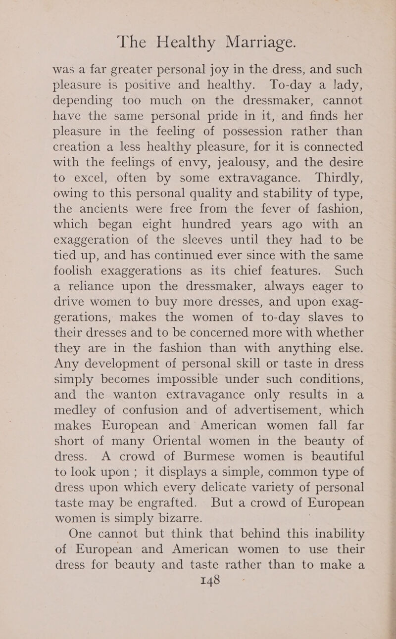 was a far greater personal joy in the dress, and such pleasure is positive and healthy. To-day a lady, depending too much on the dressmaker, cannot have the same personal pride in it, and finds her pleasure in the feeling of possession rather than creation a less healthy pleasure, for it 1s connected with the feelings of envy, jealousy, and the desire to excel, often by some extravagance. Thirdly, owing to this personal quality and stability of type, the ancients were free from the fever of fashion, which began eight hundred years ago with an exaggeration of the sleeves until they had to be tied up, and has continued ever since with the same foolish exaggerations as its chief features. Such a reliance upon the dressmaker, always eager to drive women to buy more dresses, and upon exag- gerations, makes the women of to-day slaves to their dresses and to be concerned more with whether they are in the fashion than with anything else. Any development of personal skill or taste in dress simply becomes impossible under such conditions, and the wanton extravagance only results in a medley of confusion and of advertisement, which makes European and American women fall far short of many Oriental women in the beauty of dress. A crowd of Burmese women is beautiful to look upon ; it displays a simple, common type of dress upon which every delicate variety of personal taste may be engrafted. But a crowd of European women is simply bizarre. One cannot but think that behind this inability of European and American women to use their dress for beauty and taste rather than to make a