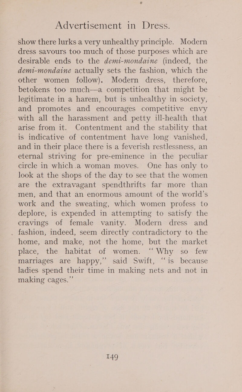 Advertisement in Dress. show there lurks a very unhealthy principle. Modern dress savours too much of those purposes which are desirable ends to the demi-mondaine (indeed, the demi-mondaine actually sets the fashion, which the other women follow). Modern dress, therefore, betokens too much—a competition that might be legitimate in a harem, but is unhealthy in society, and promotes and encourages competitive envy with all the harassment and petty ill-health that arise from it. Contentment and the stability that is indicative of contentment have long vanished, and in their place there is a feverish restlessness, an eternal striving for pre-eminence in the peculiar circle in which.a woman moves. One has only to look at the shops of the day to see that the women are the extravagant spendthrifts far more than men, and that an enormous amount of the world’s work and the sweating, which women profess to deplore, is expended in attempting to satisfy the cravings of female vanity. Modern dress and . fashion, indeed, seem directly contradictory to the home, and make, not the home, but the market place, the habitat of women. ‘‘ Why so _ few marriages are happy,’ said Swift, “‘is because ladies spend their time in making nets and not in making cages.”’ T49