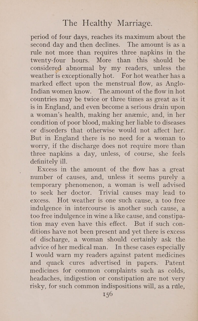 period of four days, reaches its maximum about the second day and then declines. The amount is as a rule not more than requires three napkins in the twenty-four hours. More than this should be considered abnormal by my readers, unless the weather is exceptionally hot. For hot weather has a marked effect upon the menstrual flow, as Anglo- Indian women know. The.amount of the flow in hot countries may be twice or three times as great as it is in England, and even become a serious drain upon a woman’s health, making her anemic, and, in her condition of poor blood, making her liable to diseases or disorders that otherwise would not affect her. But in England there is no need for a woman to worry, if the discharge does not require more than three napkins a day, unless, of course, she feels definitely ill. Excess in the amount of the flow has a great number of causes, and, unless it seems purely a temporary phenomenon, a woman is well advised to seek her doctor. Trivial causes may lead to excess. Hot weather is one such cause, a too free indulgence in intercourse is another such cause, a too free indulgence in wine a like cause, and constipa- tion may even have this effect. But if such con- ditions have not been present and yet there is excess of discharge, a woman should certainly ask the advice of her medical man. In these cases especially I would warn my readers against patent medicines and quack cures advertised in papers. Patent medicines for common complaints such as colds, headaches, indigestion or constipation are not very risky, for such common indispositions will, as a rule,