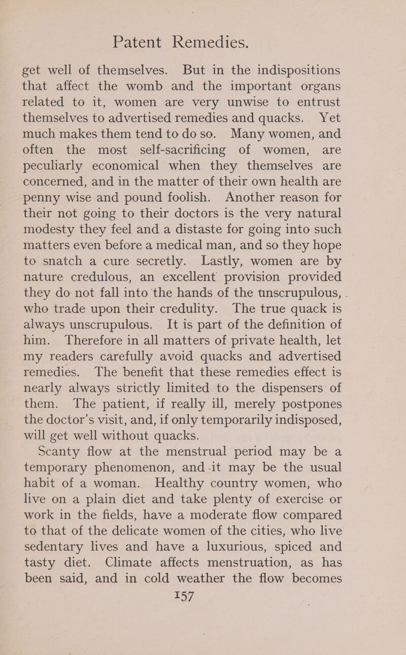 Patent Remedies. get well of themselves. But in the indispositions that affect the womb and the important organs related to it, women are very unwise to entrust themselves to advertised remedies and quacks. Yet much makes them tend todoso. Many women, and often the most self-sacrificing of women, are peculiarly economical when they themselves are concerned, and in the matter of their own health are penny wise and pound foolish. Another reason for their not going to their doctors is the very natural modesty they feel and a distaste for going into such matters even before a medical man, and so they hope to snatch a cure secretly. Lastly, women are by nature credulous, an excellent provision provided they do not fall into the hands of the unscrupulous, . who trade upon their credulity. The true quack is always unscrupulous. It is part of the definition of him. Therefore in all matters of private health, let my readers carefully avoid quacks and advertised remedies. The benefit that these remedies effect is nearly always strictly limited to the dispensers: of them. The patient, if really ill, merely postpones the doctor’s visit, and, if only temporarily indisposed, will get well without quacks. Scanty flow at the menstrual period may be a temporary phenomenon, and-it may be the usual habit of a woman. Healthy country women, who live on a plain diet and take plenty of exercise or work in the fields, have a moderate flow compared to that of the delicate women of the cities, who live sedentary lives and have a luxurious, spiced and tasty diet. Climate affects menstruation, as has been said, and in cold weather the flow becomes