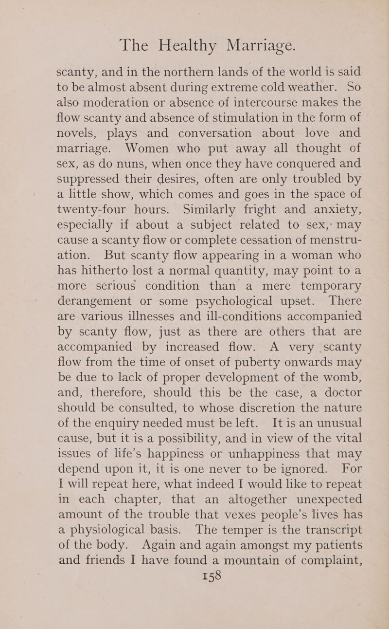 scanty, and in the northern lands of the world is said to be almost absent during extreme cold weather. So also moderation or absence of intercourse makes the flow scanty and absence of stimulation in the form of novels, plays and conversation about love and marriage. Women who put away all thought of sex, aS do nuns, when once they have conquered and suppressed their desires, often are only troubled by a little show, which comes and goes in the space of twenty-four hours. Similarly fright and anxiety, especially if about a subject related to sex, may cause a scanty flow or complete cessation of menstru- ation. But scanty flow appearing in a woman who has hitherto lost a normal quantity, may point to a more serious condition than a mere temporary derangement or some psychological upset. There are various illnesses and ill-conditions accompanied by scanty flow, just as there are others that are accompanied by increased flow. A very scanty flow from the time of onset of puberty onwards may be due to lack of proper development of the womb, and, therefore, should this be the case, a doctor should be consulted, to whose discretion the nature of the enquiry needed must be left. It is an unusual cause, but it is a possibility, and in view of the vital issues of life’s happiness or unhappiness that may depend upon it, it is one never to be ignored. For I will repeat here, what indeed I would like to repeat in each chapter, that an altogether unexpected amount of the trouble that vexes people’s lives has a physiological basis. The temper is the transcript of the body. Again and again amongst my patients and friends I have found a mountain of complaint,