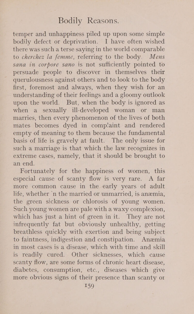 Bodily Reasons. temper and unhappiness piled up upon some simple bodily defect or deprivation. I have often wished there was such a terse saying in the world comparable to cherchez la femme, referring to the body. Mens sana in corpore sano is not sufficiently pointed to persuade people to discover in themselves their querulousness against others and to look to the body first, foremost and always, when they wish for an understanding of their feelings and a gloomy outlook upon the world. But, when the body is ignored as when a sexually ill-developed woman or man marries, then every phenomenon of the lives of both mates becomes dyed in compiaint and rendered empty of meaning to them because the fundamental basis of life is gravely at fault. The only issue for such a marriage is that which the law recognizes in extreme cases, namely, that it should be brought to an end. Fortunately for the happiness of women, this especial cause of scanty flow is very rare. A far more common cause in the early years of adult life, whether n the married or unmarried, is anemia, the green sickness or chlorosis of young women. Such young women are pale with a waxy complexion, which has just a hint of green in it. They are not infrequently fat but obviously unhealthy, getting breathless quickly with exertion and being subject to faintness, indigestion and constipation. Anemia in most cases is a disease, which with time and skill is readily cured. Other sicknesses, which cause scanty flow, are some forms of chronic heart disease, diabetes, consumption, etc., diseases which give more obvious signs of their presence than scanty or