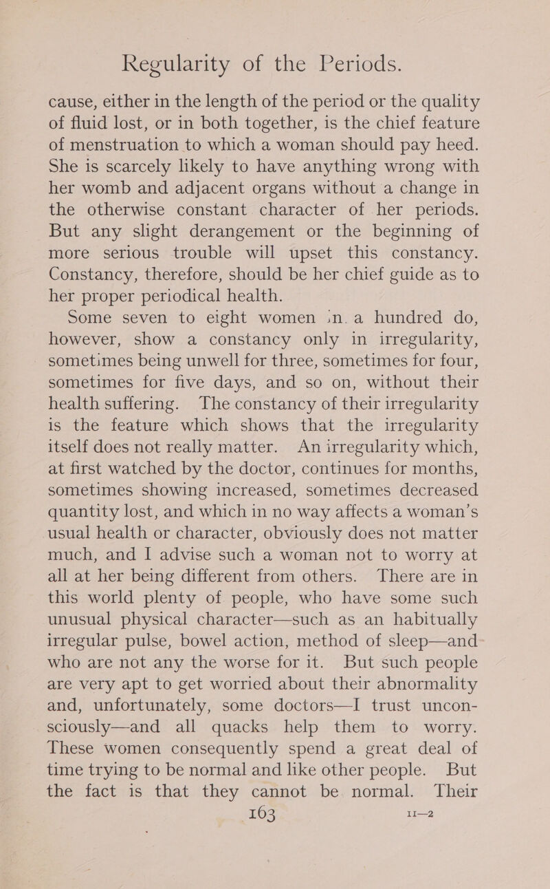 cause, either in the length of the period or the quality of fluid lost, or in both together, is the chief feature of menstruation to which a woman should pay heed. She is scarcely likely to have anything wrong with her womb and adjacent organs without a change in the otherwise constant character of her periods. But any slight derangement or the beginning of more serious trouble will upset this constancy. Constancy, therefore, should be her chief guide as to her proper periodical health. Some seven to eight women :n.a hundred do, however, show a constancy only in irregularity, sometimes being unwell for three, sometimes for four, sometimes for five days, and so on, without their health suffering. The constancy of their irregularity is the feature which shows that the irregularity itself does not really matter. An irregularity which, at first watched by the doctor, continues for months, sometimes showing increased, sometimes decreased quantity lost, and which in no way affects a woman’s usual health or character, obviously does not matter much, and I advise such a woman not to worry at all at her being different from others. There are in this world plenty of people, who have some such unusual physical character—such as an habitually irregular pulse, bowel action, method of sleep—and who are not any the worse for it. But such people are very apt to get worried about their abnormality and, unfortunately, some doctors—I trust uncon- sciously—and all quacks help them to worry. These women consequently spend a great deal of time trying to be normal and like other people. But the fact is that they cannot be normal. Their