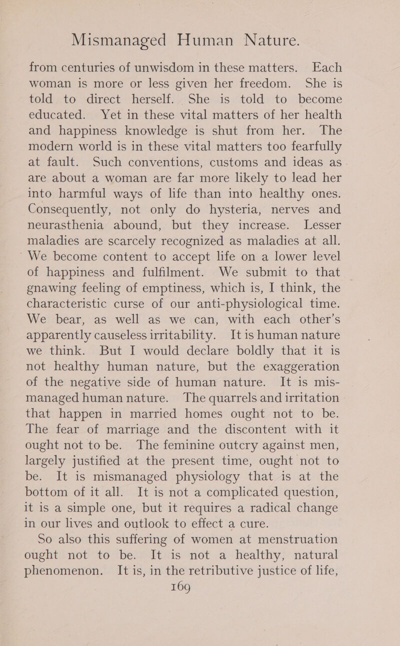 Mismanaged Human Nature. from centuries of unwisdom in these matters. Each woman is more or less given her freedom. She is told..to direct herself... She is told to become educated. Yet in these vital matters of her health and happiness knowledge is shut from her. The modern world is in these vital matters too fearfully at fault. Such conventions, customs and ideas as are about a woman are far more likely to lead her into harmful ways of life than into healthy ones. Consequently, not only do hysteria, nerves and neurasthenia abound, but they increase. Lesser maladies are scarcely recognized as maladies at all. We become content to accept life on a lower level of happiness and fulfilment. We submit to that gnawing feeling of emptiness, which is, I think, the characteristic curse of our anti-physiological time. We bear, as well as we .can, with each other’s apparently causeless irritability. Itis human nature we think. But I would declare boldly that it is not healthy human nature, but the exaggeration of the negative side of human nature. It is mis- managed human nature. The quarrels and irritation that happen in married homes ought not to be. The fear of marriage and the discontent with it ought not to be. The feminine outcry against men, largely justified at the present time, ought not to be. It is mismanaged physiology that is at the bottom of it all. It is not a complicated question, it is a simple one, but it requires a radical change in our lives and outlook to effect a cure. So also this suffering of women at menstruation ought not to be. It is not a healthy, natural phenomenon. It is, in the retributive justice of life,