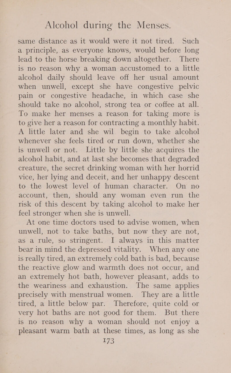 same distance as it would were it not tired. Such a principle, as everyone knows, would before long lead to the horse breaking down altogether. There is no reason why a woman accustomed to a little alcohol daily should leave off her usual amount when unwell, except she have congestive pelvic pain or congestive headache, in which case she should take no alcohol, strong tea or coffee at all. To make her menses a reason for taking more is to give her a reason for contracting a monthly habit. A little later and she wil begin to take alcohol whenever she feels tired or run down, whether she is unwell or not. Little by little she acquires the alcohol habit, and at last she becomes that degraded creature, the secret drinking woman with her horrid vice, her lying and deceit, and her unhappy descent to the lowest level of human character. On no account, then, should any woman even run the risk of this descent by taking alcohol to make her feel stronger when she is unwell. At one time doctors used to advise women, when unwell, not to take baths, but now they are not, as a rule, so stringent. I always in this matter bear in mind the depressed vitality. When any one is really tired, an extremely cold bath is bad, because the reactive glow and warmth does not occur, and an extremely hot bath, however pleasant, adds to the weariness and exhaustion. The same applies precisely with menstrual women. They are a little tired, a little below par. Therefore, quite cold or very hot baths are not good for them. But there is no reason why a woman should not enjoy a pleasant warm bath at these times, as long as she