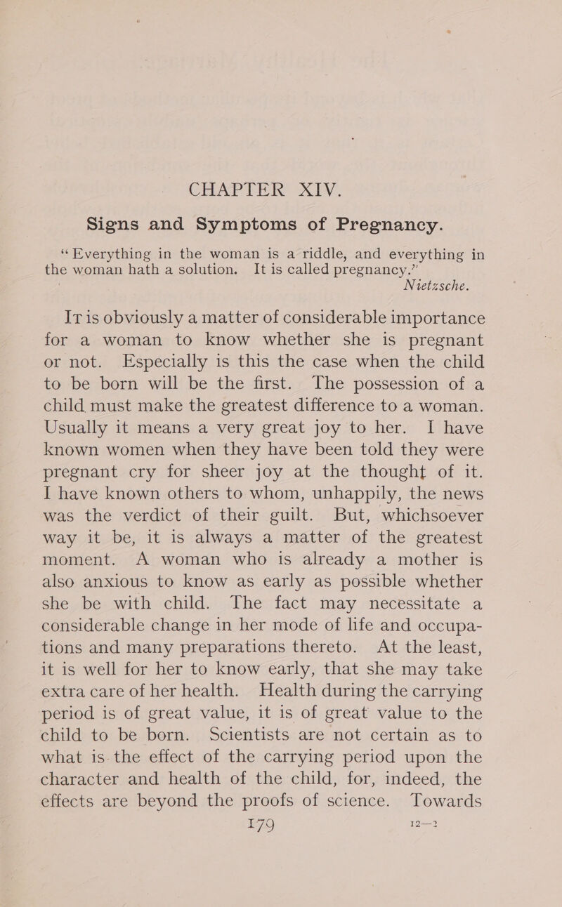 CHAPTER XIV. Signs and Symptoms of Pregnancy. ‘Everything in the woman is a riddle, and everything in the woman hath a solution. It is called pregnancy.” Nietzsche. IT is obviously a matter of considerable importance for a woman to know whether she is pregnant or not. Especially is this the case when the child to be born will be the first. The possession of a child must make the greatest difference to a woman. Usually it means a very great joy to her. I have known women when they have been told they were pregnant cry for sheer joy at the thought of it. I have known others to whom, unhappily, the news was the verdict of their guilt. But, whichsoever way it be, it is always a matter of the greatest moment. A woman who is already a mother is also anxious to know as early as possible whether she be with child. The fact may necessitate a considerable change in her mode of life and occupa- tions and many preparations thereto. At the least, it is well for her to know early, that she may take extra care of her health. Health during the carrying period is of great value, it is of great value to the child to be born. Scientists are not certain as to what is-the effect of the carrying period upon the character and health of the child, for, indeed, the effects are beyond the proofs of science. Towards