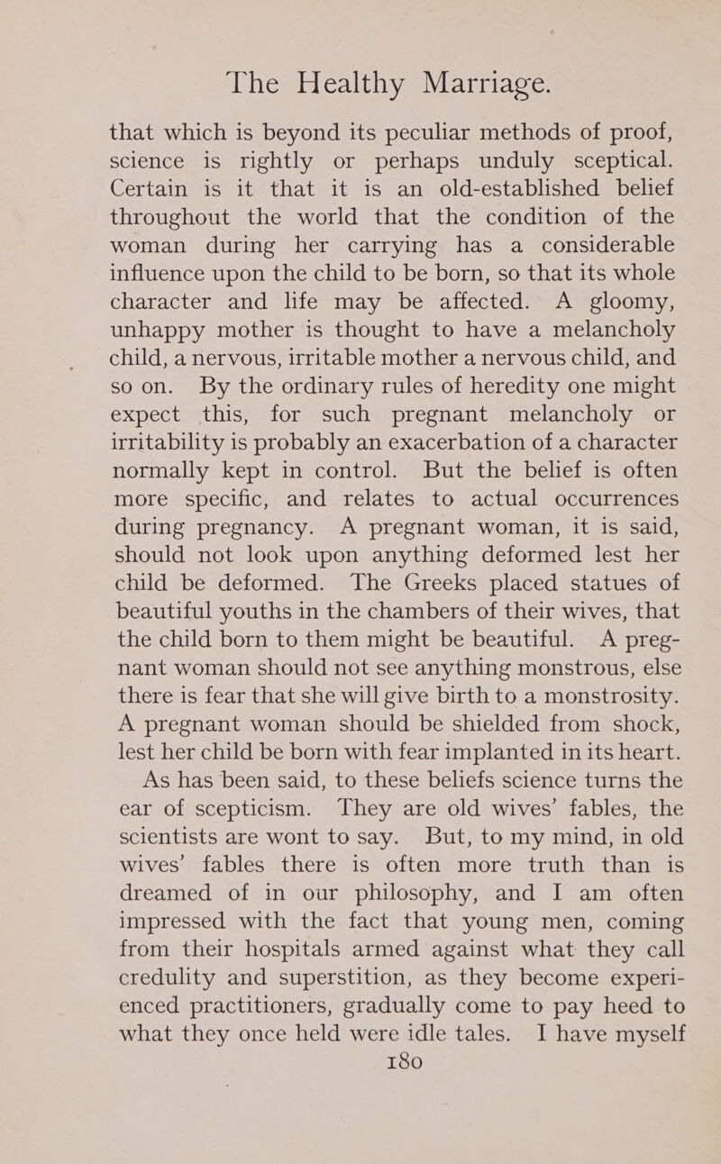 that which is beyond its peculiar methods of proof, science is rightly or perhaps unduly sceptical. Certain is it that it is an old-established belief throughout the world that the condition of the woman during her carrying has a considerable influence upon the child to be born, so that its whole character and life may be affected. A gloomy, unhappy mother is thought to have a melancholy child, a nervous, irritable mother a nervous child, and so on. SBy the ordinary rules of heredity one might expect this, for such pregnant melancholy or irritability is probably an exacerbation of a character normally kept in control. But the belief is often more specific, and relates to actual occurrences during pregnancy. A pregnant woman, it is said, should not look upon anything deformed lest her child be deformed. The Greeks placed statues of beautiful youths in the chambers of their wives, that the child born to them might be beautiful. A preg- nant woman should not see anything monstrous, else there is fear that she will give birth to a monstrosity. A pregnant woman should be shielded from shock, lest her child be born with fear implanted in its heart. As has been said, to these beliefs science turns the ear of scepticism. They are old wives’ fables, the scientists are wont to say. But, to my mind, in old wives fables there is often more truth than is dreamed of in our philosophy, and I am often impressed with the fact that young men, coming from their hospitals armed against what they call credulity and superstition, as they become experi- enced practitioners, gradually come to pay heed to what they once held were idle tales. I have myself