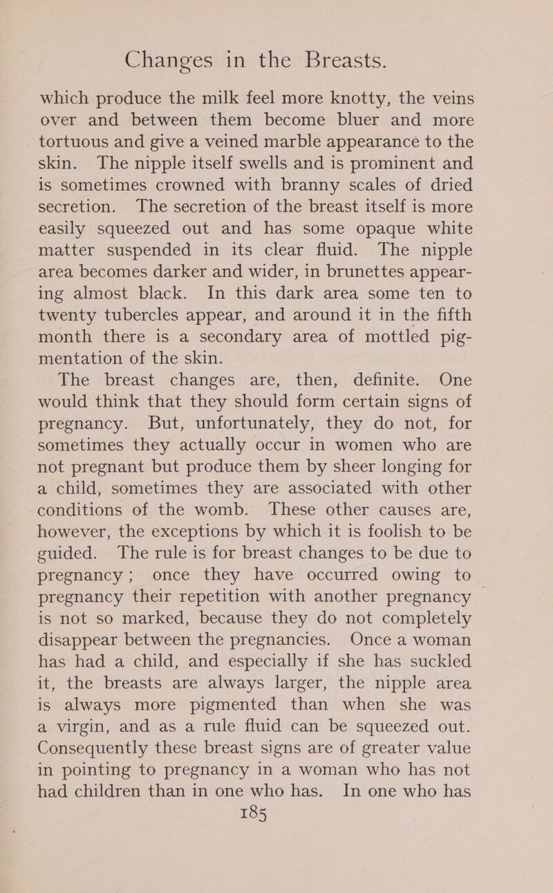 Changes in the Breasts. which produce the milk feel more knotty, the veins over and between them become bluer and more tortuous and give a veined marble appearance to the skin. The nipple itself swells and is prominent and is sometimes crowned with branny scales of dried secretion. The secretion of the breast itself is more easily squeezed out and has some opaque white matter suspended in its clear fluid. The nipple area becomes darker and wider, in brunettes appear- ing almost black. In this dark area some ten to twenty tubercles appear, and around it in the fifth month there is a secondary area of mottled pig- mentation of the skin. The breast changes are, then, definite. One would think that they should form certain signs of pregnancy. But, unfortunately, they do not, for sometimes they actually occur in women who are not pregnant but produce them by sheer longing for a child, sometimes they are associated with other conditions of the womb. These other causes are, however, the exceptions by which it is foolish to be guided. The rule is for breast changes to be due to pregnancy; once they have occurred owing to pregnancy their repetition with another pregnancy — is not so marked, because they do not completely disappear between the pregnancies. Once a woman has had a child, and especially if she has suckled it, the breasts are always larger, the nipple area is always more pigmented than when she was a virgin, and as a rule fluid can be squeezed out. Consequently these breast signs are of greater value “in pointing to pregnancy in a woman who has not had children than in one who has. In one who has