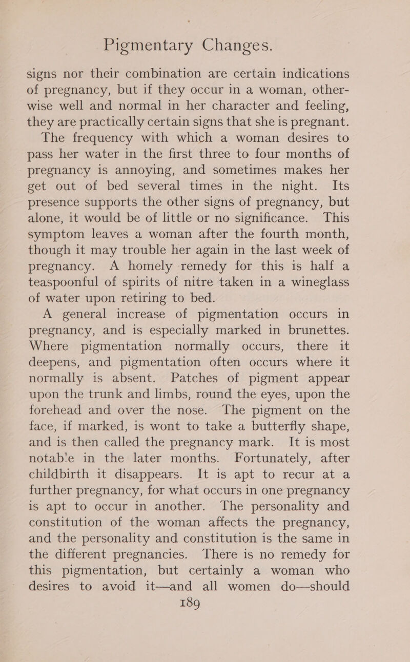 Pigmentary Changes. signs nor their combination are certain indications of pregnancy, but if they occur in a woman, other- wise well and normal in her character and feeling, they are practically certain signs that she is pregnant. The frequency with which a woman desires to pass her water in the first three to four months of pregnancy is annoying, and sometimes makes her get out-ol bed ‘several timesi\in° the ‘night.. Its presence supports the other signs of pregnancy, but alone, it would be of little or no significance. This symptom leaves a woman after the fourth month, though it may trouble her again in the last week of pregnancy. A homely remedy for this is half a teaspoonful of spirits of nitre taken in a wineglass of water upon retiring to bed. A general increase of pigmentation occurs in pregnancy, and is especially marked in brunettes. Where pigmentation normally occurs, there it deepens, and pigmentation often occurs where it normally is absent. Patches of pigment appear upon the trunk and limbs, round the eyes, upon the forehead and over the nose. The pigment on the face, if marked, is wont to take a butterfly shape, and is then called the pregnancy mark. It is most notab‘e in the later months. Fortunately, after childbirth it disappears. It is apt to recur at a further pregnancy, for what occurs in one pregnancy is apt to occur in another. The personality and constitution of the woman affects the pregnancy, and the personality and constitution is the same in the different pregnancies. There is no remedy for this pigmentation, but certainly a woman who desires to avoid it—and all women do—should