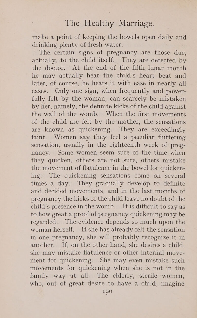 make a point of keeping the bowels open daily and drinking plenty of fresh water. The certain signs of pregnancy are those due, actually, to the child itself. They are detected by the doctor. At the end of the fifth lunar month he may actually hear the child’s heart beat and later, of course, he hears it with ease in nearly all cases. Only one sign, when frequently and power- fully felt by the woman, can scarcely be mistaken by her, namely, the definite kicks of the child against the wall of the womb. When the first movements of the child are felt by the mother, the sensations are known as quickening. They are exceedingly faint. Women say they feel a peculiar fluttering sensation, usually in the eighteenth week of preg- nancy. Some women seem sure of the time when they quicken, others are not sure, others mistake the movement of flatulence in the bowel for quicken- ing. The quickening sensations come on several times a day. They gradually develop to definite and decided movements, and in the last months of pregnancy the kicks of the child leave no doubt of the child’s presence in the womb. It is difficult to say as to how great a proof of pregnancy quickening may be regarded. The evidence depends so much upon the woman herself. If she has already felt the sensation in one pregnancy, she will probably recognize it in another. If, on the other hand, she desires a child, she may mistake flatulence or other internal move- ment for quickening. She may even mistake such movements for quickening when she is not in the family way at all. The elderly, sterile women, who, out of great desire to have a child, imagine