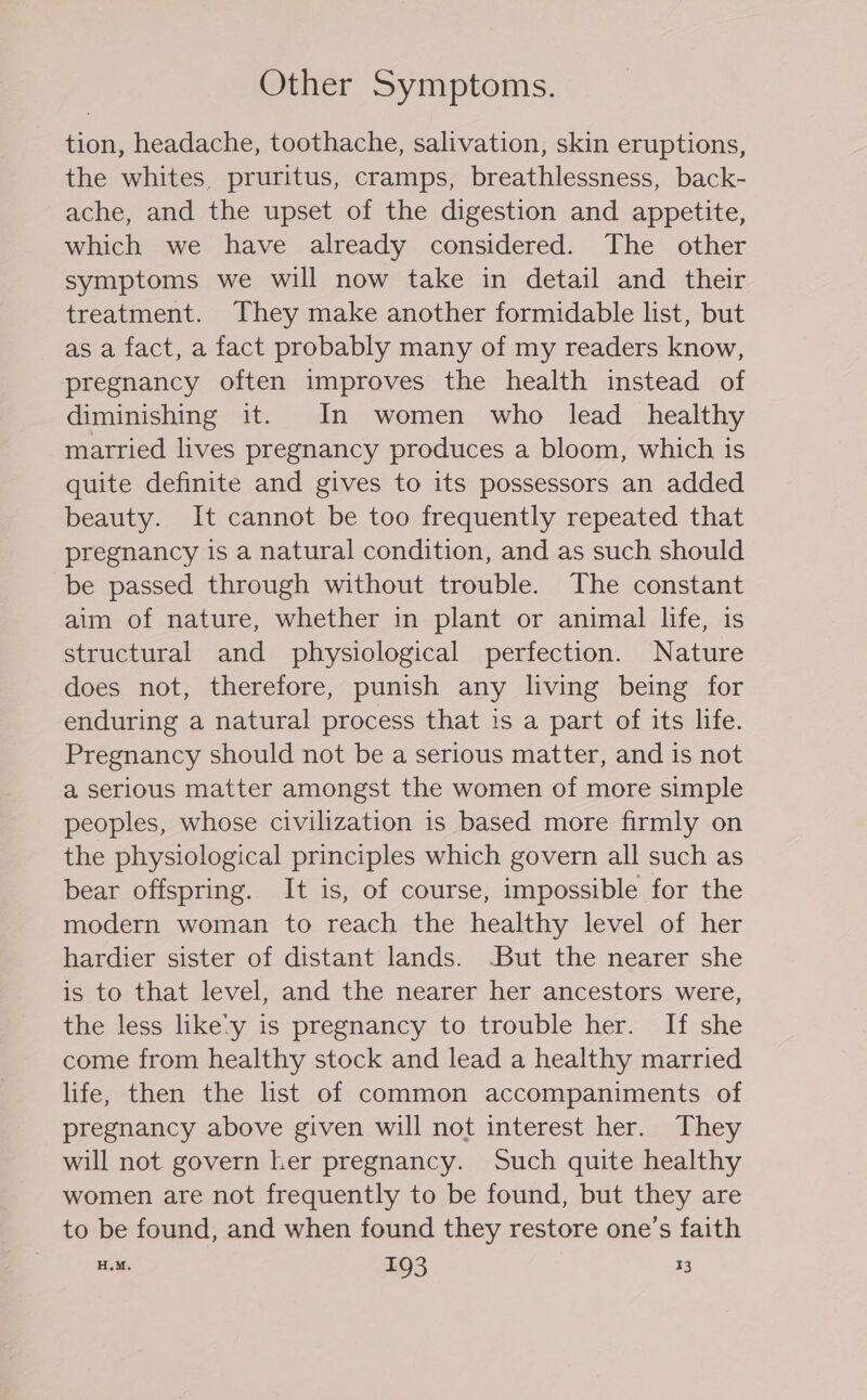 Other Symptoms. tion, headache, toothache, salivation, skin eruptions, the whites, pruritus, cramps, breathlessness, back- ache, and the upset of the digestion and appetite, which we have already considered. The other symptoms we will now take in detail and their treatment. They make another formidable list, but asa fact, a fact probably many of my readers know, pregnancy often improves the health instead of diminishing it. In women who lead healthy married lives pregnancy produces a bloom, which is quite definite and gives to its possessors an added beauty. It cannot be too frequently repeated that pregnancy is a natural condition, and as such should be passed through without trouble. The constant aim of nature, whether in plant or animal life, 1s structural and physiological perfection. Nature does not, therefore, punish any living being for enduring a natural process that is a part of its life. Pregnancy should not be a serious matter, and is not a serious matter amongst the women of more simple peoples, whose civilization is based more firmly on the physiological principles which govern all such as bear offspring. It is, of course, impossible for the modern woman to reach the healthy level of her hardier sister of distant lands. -But the nearer she is to that level, and the nearer her ancestors were, the less like’y is pregnancy to trouble her. If she come from healthy stock and lead a healthy married life, then the list of common accompaniments of pregnancy above given will not interest her. They will not govern her pregnancy. Such quite healthy women are not frequently to be found, but they are to be found, and when found they restore one’s faith