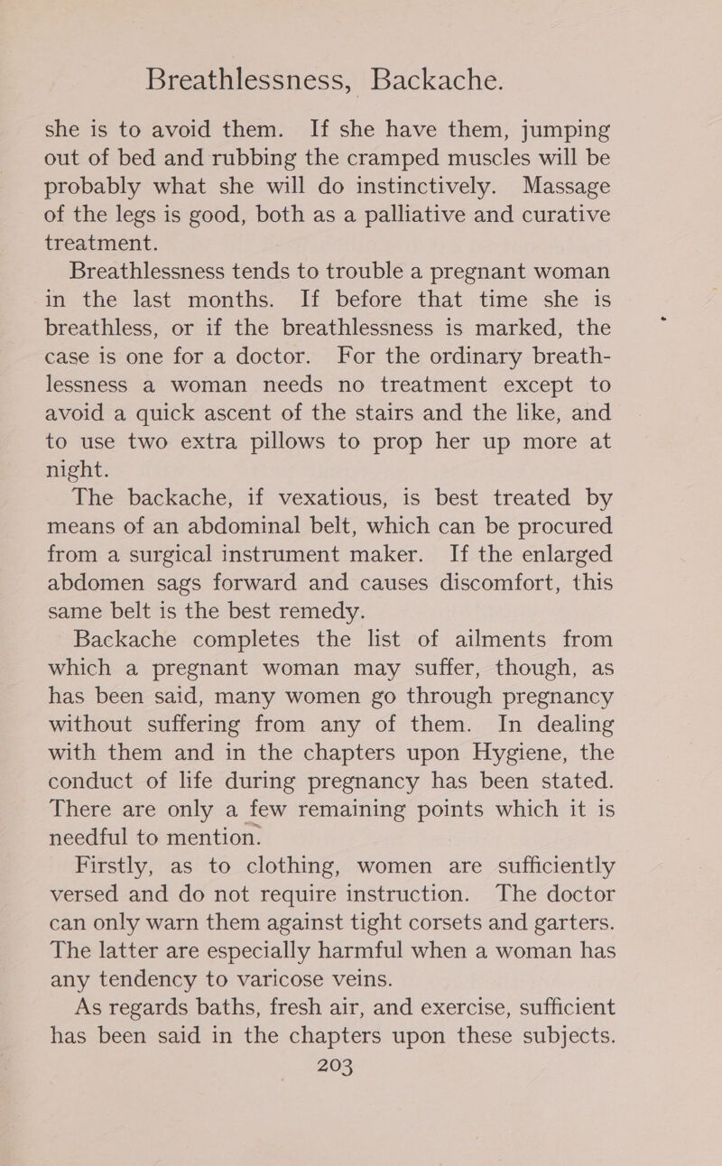 Breathlessness, Backache. she is to avoid them. If she have them, jumping out of bed and rubbing the cramped muscles will be probably what she will do instinctively. Massage of the legs is good, both as a palliative and curative treatment. Breathlessness tends to trouble a pregnant woman in the last months. If before that time she is breathless, or if the breathlessness is marked, the case is one for a doctor. For the ordinary breath- lessness a woman needs no treatment except to avoid a quick ascent of the stairs and the like, and to use two extra pillows to prop her up more at night. The backache, if vexatious, is best treated by means of an abdominal belt, which can be procured from a surgical instrument maker. If the enlarged abdomen sags forward and causes discomfort, this same belt is the best remedy. Backache completes the list of ailments from which a pregnant woman may suffer, though, as has been said, many women go through pregnancy without suffering from any of them. In dealing with them and in the chapters upon Hygiene, the conduct of life during pregnancy has been stated. There are only a few remaining points which it is needful to mention. Firstly, as to clothing, women are sufficiently versed and do not require instruction. The doctor can only warn them against tight corsets and garters. The latter are especially harmful when a woman has any tendency to varicose veins. As regards baths, fresh air, and exercise, sufficient has been said in the chapters upon these subjects.