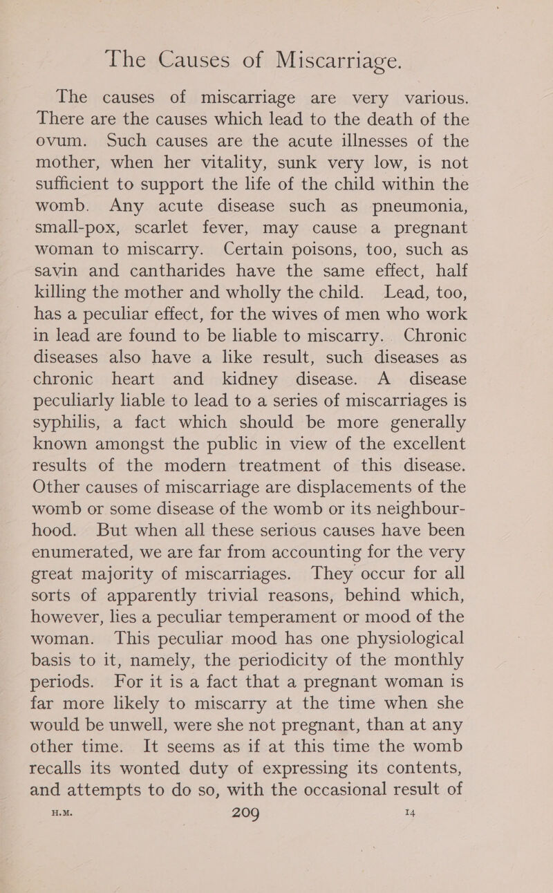 The causes of miscarriage are very various. There are the causes which lead to the death of the ovum. Such causes are the acute illnesses of the mother, when her vitality, sunk very low, is not sufficient to support the life of the child within the womb. Any acute disease such as pneumonia, small-pox, scarlet fever, may cause a pregnant woman to miscarry. Certain poisons, too, such as savin and cantharides have the same effect, half killing the mother and wholly the child. Lead, too, has a peculiar effect, for the wives of men who work in lead are found to be lable to miscarry. Chronic diseases also have a like result, such diseases as chronic heart and kidney disease. A _ disease peculiarly liable to lead to a series of miscarriages is syphilis, a fact which should be more generally known amongst the public in view of the excellent results of the modern treatment of this disease. Other causes of miscarriage are displacements of the womb or some disease of the womb or its neighbour- hood. But when all these serious causes have been enumerated, we are far from accounting for the very great majority of miscarriages. They occur for all sorts of apparently trivial reasons, behind which, however, lies a peculiar temperament or mood of the woman. This peculiar mood has one physiological basis to it, namely, the periodicity of the monthly periods. For it is a fact that a pregnant woman is far more likely to miscarry at the time when she would be unwell, were she not pregnant, than at any other time. It seems as if at this time the womb recalls its wonted duty of expressing its contents, and attempts to do so, with the occasional result of