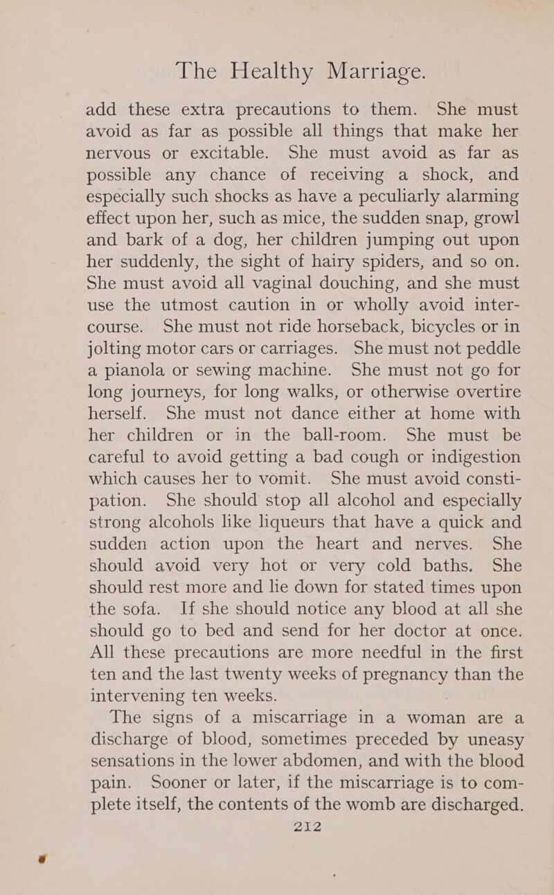 add these extra precautions to them. She must avoid as far as possible all things that make her nervous or excitable. She must avoid as far as possible any chance of receiving a shock, and especially such shocks as have a peculiarly alarming effect upon her, such as mice, the sudden snap, growl and bark of a dog, her children jumping out upon her suddenly, the sight of hairy spiders, and so on. She must avoid all vaginal douching, and she must use the utmost caution in or wholly avoid inter- course. She must not ride horseback, bicycles or in jolting motor cars or carriages. She must not peddle a pianola or sewing machine. She must not go for long journeys, for long walks, or otherwise overtire herself. She must not dance either at home with her children or in the ball-room. She must be careful to avoid getting a bad cough or indigestion which causes her to vomit. She must avoid consti- pation. She should stop all alcohol and especially strong alcohols like liqueurs that have a quick and sudden action upon the heart and nerves. She should avoid very hot or very cold baths. She should rest more and lie down for stated times upon the sofa. If she should notice any blood at all she should go to bed and send for her doctor at once. All these precautions are more needful in the first ten and the last twenty weeks of BANS) than the intervening ten weeks, The signs of a miscarriage in a woman are a discharge of blood, sometimes preceded by uneasy sensations in the lower abdomen, and with the blood pain. Sooner or later, if the miscarriage is to com- plete itself, the contents of the womb are discharged.